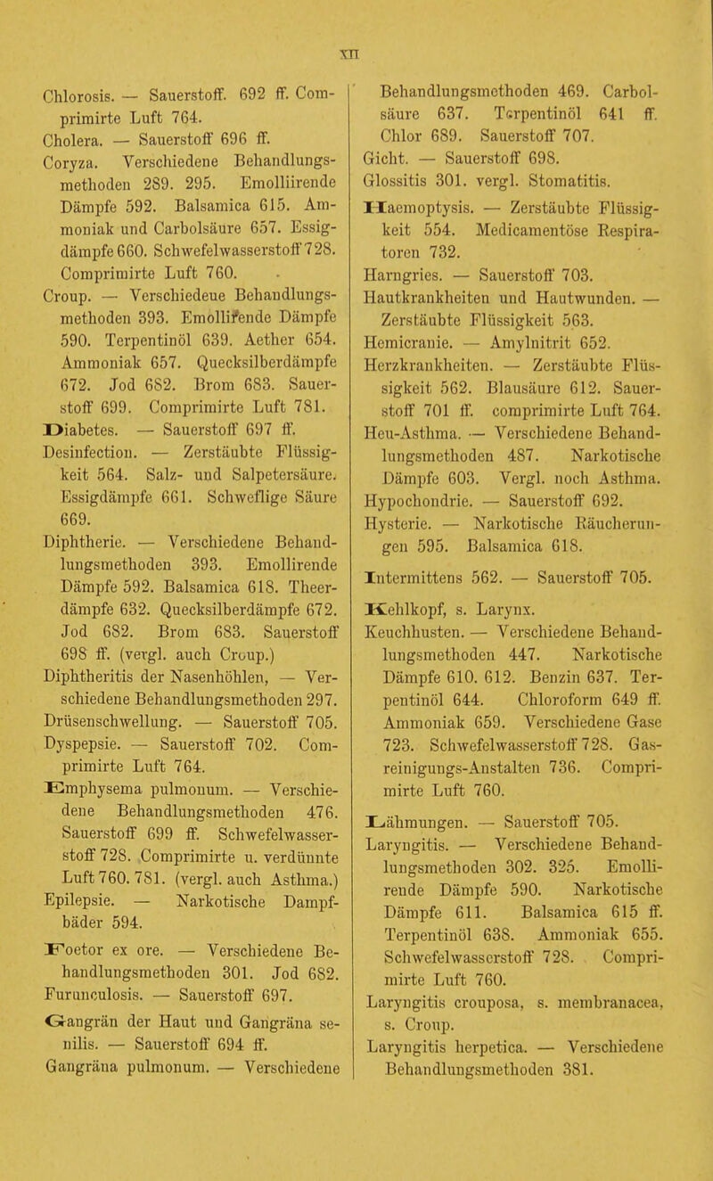 Chlorosis. — Sauerstoff. 692 ff. Com- primirte Luft 764. Cholera. — Sauerstoff 696 ff. Coryza. Verschiedene Behandlungs- methoden 289. 295. Emolliirende Dämpfe 592. Balsamica 615. Am- moniak und Carbolsäure 657. Essig- därapfe 660. Schwefelwasserstoff 728, Compriniirto Luft 760. Croup. — Verschiedeue Behandlungs- methoden 393. Emollifende Dämpfe 590. Terpentinöl 639. Aether 654. Ammoniak 657. Quecksilberdämpfe 672. Jod 682. Brom 683. Sauer- stoff 699. Comprimirte Luft 781. Diabetes. — Sauerstoff 697 ff. Desinfection. — Zerstäubte Flüssig- keit 564. Salz- und Salpetersäure. Essigdämpfe 661. Schweflige Säure 669. Diphtherie. — Verschiedene Behand- lungsmethoden 393. Emollirende Dämpfe 592. Balsamica 618. Theer- dämpfe 632. Quecksilberdämpfe 672. Jod 682. Brom 683. Sauerstoff 698 ff. (vergl. auch Croup.) Diphtheritis der Nasenhöhlen, — Ver- schiedeue Behandlungsmethoden 297. Drüsenschwellung. — Sauerstoff 705. Dyspepsie. — Sauerstoff 702. Com- primirte Luft 764. Emphysema pulmonum. — Verschie- dene Behandlungsmethoden 476. Sauerstoff 699 ff. Schwefelwasser- stoff 728. Comprimirte u. verdünnte Luft 760. 781. (vergl. auch Asthma.) Epilepsie. — Narkotische Dampf- bäder 594. Foetor ex ore. — Verschiedene Be- handlungsmethoden 301. Jod 682. Furunculosis. — Sauerstoff 697. Oangrän der Haut und Gangräna se- nilis. — Sauerstoff 694 ff. Gangräna pulmonum. — Verschiedeue Behandlungsmethoden 469. Carbol- säure 637. Tsrpentinöl 641 ff. Chlor 689. Sauerstoff 707. Gicht. — Sauerstoff 698. Glossitis 301. vergl. Stomatitis. naemoptysis. — Zerstäubte Flüssig- keit 554. Medicamentöse Kespira- toren 732. Harngries. — Sauerstoff 703. Hautkrankheiten und Hautwunden. — Zerstäubte Flüssigkeit 563. Hemicrauie. — Amylnitrit 652. Herzkrankheiten. — Zerstäubte Flüs- sigkeit 562. Blausäure 612. Sauer- stoff 701 ff. comprimirte Luft 764. Heu-Asthma. — Verschiedene Behand- lungsmethoden 487. Narkotische Dämpfe 603. Vergl. noch Asthma. Hypochondrie. — Sauerstoff 692. Hysterie. — Narkotische Räucherun- geii 595. Balsamica 618. Intermittens 562. — Sauerstoff 705. Kehlkopf, s. Larynx. Keuchhusten. — Verschiedene Behand- lungsmethoden 447. Narkotische Dämpfe 610. 612. Benzin 637. Ter- pentinöl 644. Chloroform 649 ff. Ammoniak 659. Verschiedene Gase 723. Schwefelwasserstoff 728. Gas- rein iguugs-An stalten 736. Compri- mirte Luft 760. Lähmungen. — Sauerstoff 705. Laryngitis. — Verschiedene Behand- lungsmethoden 302. 326. Emolli- rende Dämpfe 590. Narkotische Dämpfe 611. Balsamica 615 ff. Terpentinöl 638. Ammoniak 655. Schwefelwasserstoff' 728. Compri- mirte Luft 760. Laryngitis crouposa, s. membranacea, s. Croup. Laryngitis herpetica. — Verschiedene Behandlungsmethoden 381.