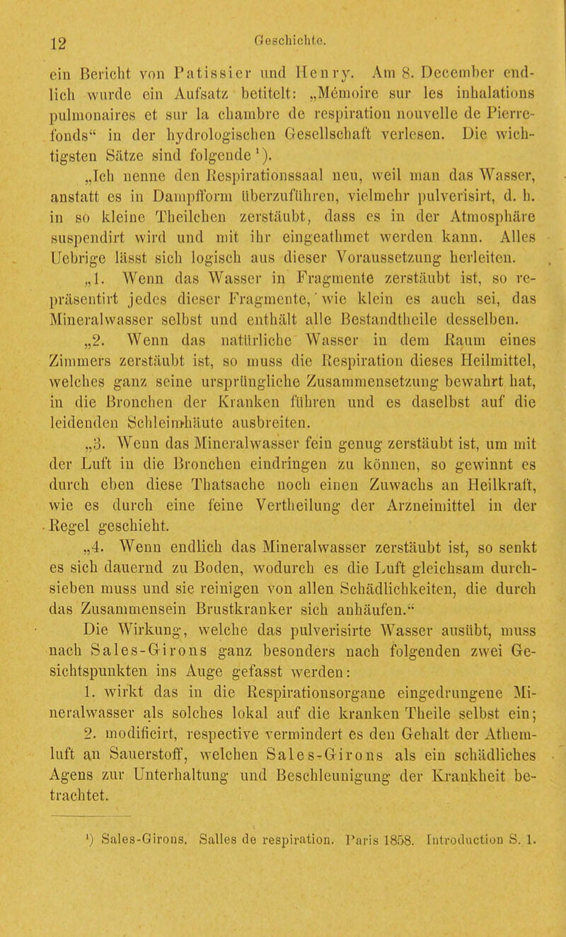 ein Bericht von Patissier und Henry. Am 8. December cnd- licli wurde ein Aufsatz betitelt: „Memoire sur les inhalations pulmonaires et sur la cbambre de respiration uouvelle de Pierre- ibnds in der hydrologischen Gesellschaft verlesen. Die wich- tigsten Sätze sind folgende'). „Ich nenne den Respirationssaal neu, weil man das Wasser, anstatt es in Dampfform überzuführen, vielmehr pulverisirt, d. h. in so kleine Theilchen zerstäubt, dass es in der Atmosphäre suspendirt wird und mit ihr eingeathmet werden kann. Alles IJebrige lässt sich logisch aus dieser Voraussetzung herleiten. „1. Wenn das Wasser in Fragmente zerstäubt ist, so re- j)räsentirt jedes dieser Fragmente,' wie klein es auch sei, das Mineralwasser selbst und enthält alle Bestandtheile desselben. „2. Wenn das natürliche Wasser in dem Raum eines Zimmers zerstäubt ist, so muss die Respiration dieses Heilmittel, welches ganz seine ursprüngliche Zusammensetzung bewahrt hat, in die Bronchen der Kranken führen und es daselbst auf die leidenden bchleim-häute ausbreiten. „3. Wenn das Mineralwasser fein genug zerstäubt ist, um mit der Luft in die Bronchen eindringen zu können, so gewinnt es durch eben diese Thatsache noch einen Zuwachs an Heilkraft, wie es durch eine feine Vertheilung der Arzneimittel in der Regel geschieht. „4. Wenn endlich das Mineralwasser zerstäubt ist, so senkt es sich dauernd zu Boden, wodurch es die Luft gleichsam durch- sieben muss und sie reinigen von allen Schädlichkeiten, die durch das Zusammensein Brustkranker sich anhäufen. Die Wirkung, welche das pulverisirte Wasser ausübt, muss nach Sales-Girons ganz besonders nach folgenden zwei Ge- sichtspunkten ins Auge gefasst werden: 1. wirkt das in die Respirationsorgane eingedrungene Mi- neralwasser als solches lokal auf die kranken Theile selbst ein; 2. modificirt, respective vermindert es den Gehalt der Athem- luft an Sauerstoff, welchen Sales-Girons als ein schädliches Agens zur Unterhaltung und Beschleunigung der Krankheit be- trachtet. ') Sales-Girous. Salles de respiration. Paris 1858. Introtluction S. 1.