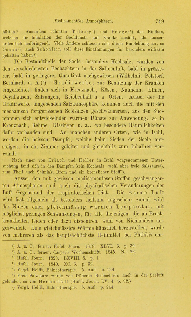 hätten. Ausserdem rühmten Tolberg') und Prieger^) den Einfluss, welchen die hihalation der Sooldünste auf Kranke ausübt, als ausser- ordentlich heilbringend. Viele Andere schlössen sich dieser Empfehlung an, so Osann^); auch Schönlein soll diese Einathmungen für besonders wirksam gehalten haben Die Bestandtheile der Soole, besonders Kochsalz, wurden von den verschiedensten Beobachtern in der Salinenluft, bald in grösse- rer, bald in geringerer Quantität nachgewiesen (Wilhelmi, Polstorf, Bernhard! u. A.)'^). Gr ad ir werke, zur Benutzung der Kranken eingerichtet, finden sich in Kreuznach, Kösen, Nauheim, Eimen, Oeynhausen, Salzungen, ßeichenhall u. a. Orten. Ausser der die Gradirwerke umgebenden Salzatmosphäre kommen auch die mit den mechanisch fortgerissenen Soolsalzen geschwängerten, aus den Sud- pfannen sich entwickelnden warmen Dünste zur Anwendung, so in Kreuznach, Rehme, Kissingen u. a., wo besondere Räumlichkeiten dafür vorhanden sind. An manchen anderen Orten, wie in Ischl, werden die heissen Dämpfe, welche beim Sieden der Soole auf- steigen, in ein Zimmer geleitet und gleichfalls zum Inhaliren ver- wandt. Nach einer von Erlach und Heller in Ischl vorgenommenen Unter- suchung fand sich in den Dämpfen kein Kochsalz, wohl aber freie Salzsäure^), zum Theil auch Salmiak, Brom und ein brenzlicher Stoff'). Ausser den mit gewissen medicamentösen Stoffen geschwänger- ten Atmosphären sind auch die physikalischen Veränderungen der Luft Gegenstand der respiratorischen Diät. Die warme Luft wird fast allgemein als besonders heilsam angesehen; zumal wird der Nutzen einer gleichmässig warmen Temperatur, mit möglichst geringen Schwankungen, für alle diejenigen, die an Brust- krankheiten leiden oder dazu disponiren, wohl von Niemandem an- gezweifelt. Eine gleichmässige Wärme künstlich herzustellen, wurde von mehreren als das hauptsächlichste Heilmittel bei Phthfsis em- 1) A. a. O.-,-ferner: Hufel. Journ. 1818. XL VI. 3. p. 39. 2) A. a. 0., ferner: Casper's Wochenschrift. 1845. No. 26. •'') Hufel. Journ. 1829. LXVIIL 5. p. 1. *) Hufel. Journ. 1840. XC. 3. p. 32, ») Vergl. Helift, Balneotherapie. 5. Aufl. p. 244. •>) Freie Salzsäure wurde von früheren Beobachtern auch in der Seeluft gefunden, so von Hermbstädt (Hufel. Journ. LV. 4. p. 92.) 'J Vergl. Helfl't, Balneotherapie. 5. Aufl. p. 244.