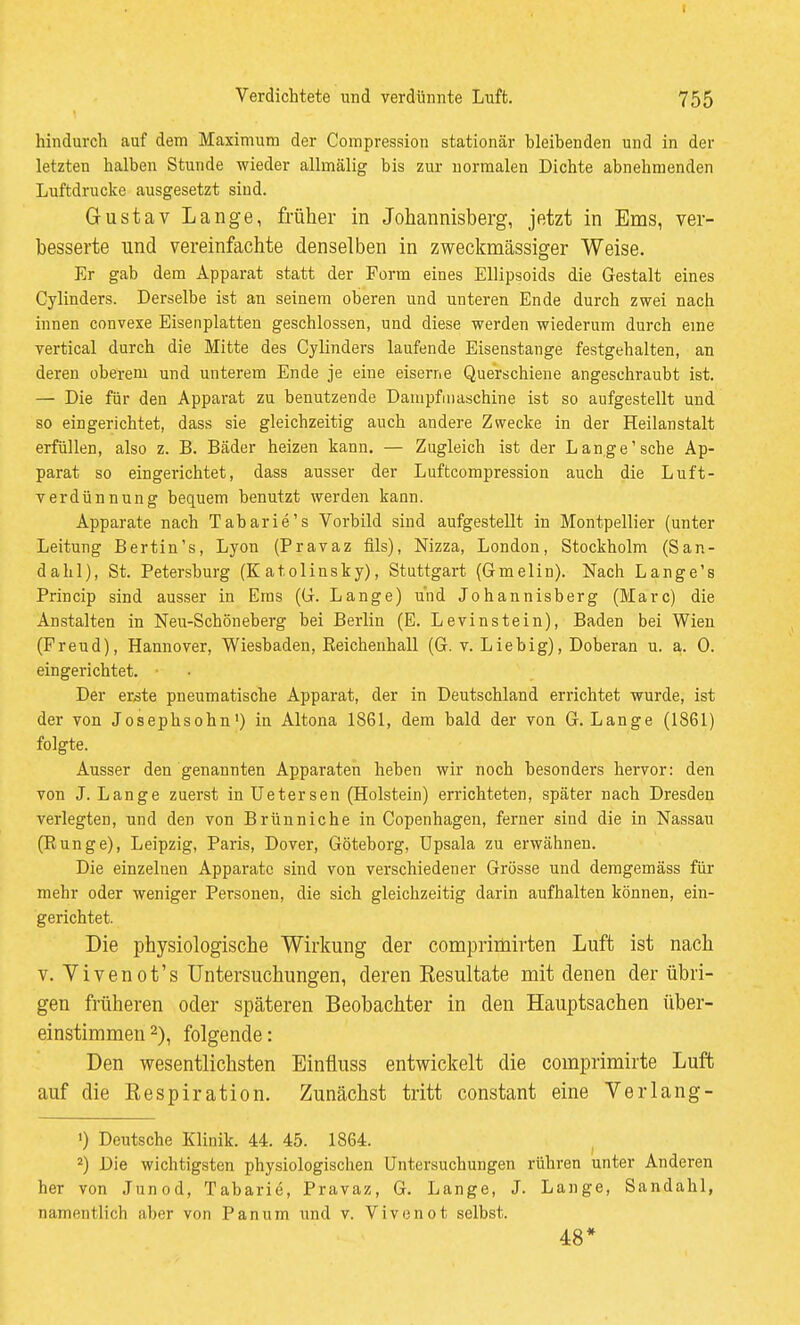 i Verdichtete und verdünnte Luft. 755 hindurch auf dem Maximum der Compression stationär bleibenden und in der letzten halben Stunde wieder allmälig bis zur normalen Dichte abnehmenden Luftdrucke ausgesetzt sind. Gustav Lange, früher in Johannisberg, jetzt in Ems, ver- besserte und vereinfachte denselben in zweckmässiger Weise. Er gab dem Apparat statt der Form eines Ellipsoids die Gestalt eines Cylinders. Derselbe ist an seinem oberen und unteren Ende durch zwei nach innen convexe Eisenplatten geschlossen, und diese werden wiederum durch eine vertical durch die Mitte des Cylinders laufende Eisenstange festgehalten, an deren oberem und unterem Ende je eine eiserne Querschiene angeschraubt ist. — Die für den Apparat zu benutzende Dampfiiiaschine ist so aufgestellt und so eingerichtet, dass sie gleichzeitig auch andere Zwecke in der Heilanstalt erfüllen, also z. B. Bäder heizen kann. — Zugleich ist der Lange'sehe Ap- parat so eingerichtet, dass ausser der Luftcompression auch die Luft- Terdünnung bequem benutzt werden kann. Apparate nach Tabarie's Vorbild sind aufgestellt in Montpellier (unter Leitung Bertin's, Lyon (Pravaz fils), Nizza, London, Stockholm (San- dahl), St. Petersburg (K atolinsky), Stuttgart (Gmelin). Nach Lange's Princip sind ausser in Ems {(i. Lange) und Johannisberg (Marc) die Anstalten in Neu-Schöneberg bei Berlin (E. Levinstein), Baden bei Wien (Freud), Hannover, Wiesbaden, Keichenhall (G. v. Lieb ig), Doberan u. a. 0. eingerichtet. • Der er^te pneumatische Apparat, der in Deutschland errichtet wurde, ist der von Josephsohn') in Altona 1861, dem bald der von G. Lange (1861) folgte. Ausser den genannten Apparaten heben wir noch besonders hervor: den von J. Lange zuerst in Uetersen (Holstein) errichteten, später nach Dresden verlegten, und den von Brünniche in Copenhagen, ferner sind die in Nassau (Eunge), Leipzig, Paris, Dover, Göteborg, üpsala zu erwähnen. Die einzelnen Apparate sind von verschiedener Grösse und demgemäss für mehr oder weniger Personen, die sich gleichzeitig darin aufhalten können, ein- gerichtet. Die physiologische Wirkung der compriniirten Luft ist nach V. Yivenot's Untersuchungen, deren Eesultate mit denen der übri- gen früheren oder späteren Beobachter in den Hauptsachen über- einstimmen 2), folgende: Den wesentlichsten Einfliiss entwickelt die comprimirte Luft; auf die Respiration. Zunächst tritt constant eine Verlang- ') Deutsche Klinik. 44. 45. 1864. 2) Die wichtigsten physiologischen Untersuchungen rühren unter Anderen her von Junod, Tabarie, Pravaz, G. Lange, J. Lange, Sandahl, namentlich aber von Panum und v. Vivenot selbst. 48*