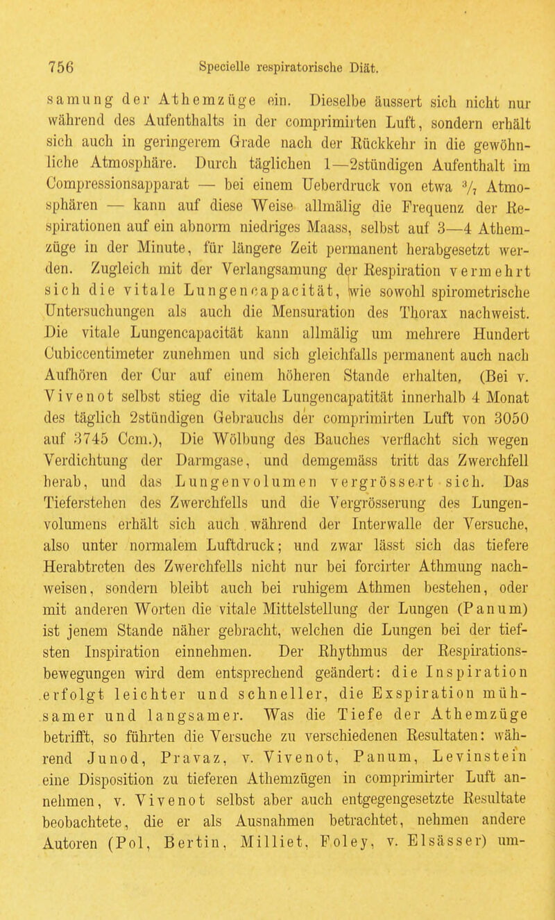 samung der Athemzüge ein. Dieselbe äussert sich nicht nur während des Aufenthalts in der comprimirten Luft, sondern erhält sich auch in geringerem Grade nach der Rückkehr in die gewöhn- liche Atmosphäre. Durch täglichen 1—2stündigen Aufenthalt im Compressionsapparat — bei einem üeberdruck von etwa V7 Atmo- sphären — kann auf diese Weise allmälig die Frequenz der Ke- spirationen auf ein abnorm niedriges Maass, selbst auf 3—4 Athem- züge in der Minute, für längere Zeit permanent herabgesetzt wer- den. Zugleich mit der Verlangsamung der Respiration vermehrt sich die vitale Lungenoapacität, Hvie sowohl spirometrische Untersuchungen als auch die Mensuration des Thorax nachweist. Die vitale Lungenoapacität kann allmälig um mehrere Hundert Cubiccentimeter zunehmen und sich gleichfalls permanent auch nach Aufhören der Cur auf einem höheren Stande erhalten, (Bei v. Vivenot selbst stieg die vitale Lungencapatität innerhalb 4 Monat des täglich 2stündigen Gebrauchs der comprimirten Luft von 3050 auf 3745 Gem.), Die Wölbung des Bauches verflacht sich wegen Verdichtung der Darmgase, und demgemäss tritt das Zwerchfell herab, und das Lungenvolumen vergrössert sich. Das Tieferstehen des Zwerchfells und die Vergrösserung des Lungen- volumens erhält sich auch während der Interwalle der Versuche, also unter normalem Luftdruck; und zwar lässt sich das tiefere Herabtroten des Zwerchfells nicht nur bei forcirter Athmung nach- weisen, sondern bleibt auch bei ruhigem Athmen bestehen, oder mit anderen Worten die vitale Mittelstellung der Lungen (P a n u m) ist jenem Stande näher gebracht, welchen die Lungen bei der tief- sten Inspiration einnehmen. Der Rhythmus der Respirations- bewegungen wird dem entsprechend geändert: die Inspiration erfolgt leichter und schneller, die Exspiration müh- samer und langsamer. Was die Tiefe der Athemzüge betrifft, so führten die Versuche zu verschiedenen Resultaten: wäh- rend Junod, Pravaz, v. Vivenot, Panum, Levinstein eine Disposition zu tieferen Athemzügen in comprimirter Luft an- nehmen, V. Vivenot selbst aber auch entgegengesetzte Resultate beobachtete, die er als Ausnahmen betrachtet, nehmen andere Autoren (Pol, Bertin, Milliet, Poley, v. Elsässer) um-