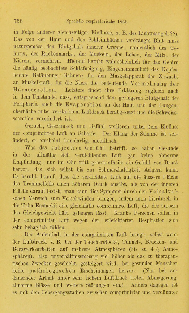 in Folge anderer gleichzeitiger Einflüsse, z. B. des Lichtmangels??). Das von der Haut und den Schleimhäuten verdrängte Blut muss naturgemäss den Blutgehalt innerer Organe, namentlich des Ge- hirns, des Eückenmarks, der Muskeln, der Leber, der Milz, der Nieren, vermehren. Hierauf beruht wahrscheinlich für das Gehirn die häufig beobachtete Schlafneigung, Eingenommenheit des Kopfes, leichte Betäubung, Gähnen; für den Muskelapparat der Zuwachs an Muskelkraft, für die Niere die bedeutende Vermehrung der Harnsecretion. Letztere findet ihre Erklärung zugleich auch in dem Umstände, dass, entsprechend dem geringeren Blutgehalt der Peripherie, auch die Evaporation an der Haut und der Lungen- oberfläche unter verstärktem Luftdruck herabgesetzt und die Schweiss- secretion vermindert ist. Geruch, Geschmack und Gefühl verlieren unter bem Einfluss der comprimirten Luft an Schärfe. Der Klang der Stimme ist ver- ändert, er erscheint fremdartig, metallisch. Was das subjective Gefühl betrifft, so haben Gesunde in der allmälig sich verdichtenden Luft gar keine abnorme Empfindung; nur im Ohr tritt grösstentheils ein Gefühl von Druck hervor, das sich selbst bis zur Schmerzhaftigkeit steigern kann. Es beruht darauf, dass die verdichtete Luft auf die äussere Fläche des Trommelfells einen höheren Druck ausübt, als von der inneren Fläche darauf lastet; man kann dies Symptom durch den Valsalva'- schen Versuch zum Verschwinden bringen, indem man hierdurch in die Tuba Eustachii eine gleichfalls comprimirte Luft, die der äussern das Gleichgewicht hält, gelangen lässt. Kranke Personen sollen in der comprimirten Luft wegen der erleichterten Kespiration sich sehr behaglich fühlen. Der Aufenthalt in der comprimirten Luft bringt, selbst wenn der Luftdruck, z. B. bei der Taucherglocke, Tunnel-, Brücken- und Bergwerksarbeiten auf mehrere Atmosphären (bis zu 4V2 Atmo- sphären), also unverhältnissmässig viel höher als das zu therapeu- tischen Zwecken geschieht, gesteigert wird, bei gesunden Menschen keine pathologischen Erscheinungen hervor. (Nur bei an- dauernder Arbeit unter sehr hohem Luftdruck treten Abmagerung, abnorme Blässe und weitere Störungen ein.) Anders dagegen ist es mit den üebergangsstadien zwischen comprimirter und verdünnter