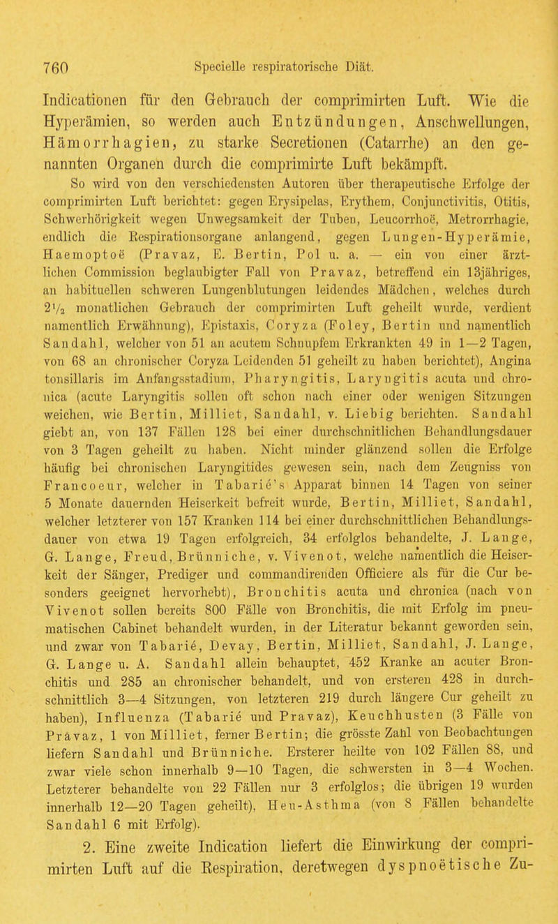 Indicationen für den Gebrauch der comprimirten Luft. Wie die Hyperämien, so werden auch Entzündungen, Anschwellungen, Hämorrhagien, zu starke Secretionen (Catarrhe) an den ge- nannten Organen durch die comprimirte Luft bekämpft. So wird von den verschiedensten Autoren üher therapeutische Erfolge der comprimirten Luft berichtet: gegen Erysipelas, Erythem, Conjunctivitis, Otitis, Schwerhörigkeit wegen Unwegsarakeit der Tuben, Leucorrhoc, Metrorrhagie, endlich die Eespirationsorgane anlangend, gegen Lungen-Hyperämie, Haemoptoe (Pravaz, E. Bertiu, Pol u. a. — ein von einer ärzt- lichen Commission beglaubigter Fall von Pravaz, betreffend ein 13jähriges, an habituellen schweren Luugenblutungen leidendes Mädchen, welches durch 2Va monatlichen Gebrauch der comprimirten Luft geheilt wurde, verdient namentlich P>wähnung), Epistaxis, Coryza (Foley, Bertin und namentlich Sandahl, welcher von 51 an acutem Schnupfem Erkrankten 49 in 1—2 Tagen, von 68 an chronischer Coryza Leidenden 51 geheilt zu haben berichtet), Angina tonsillaris im Anfangsstadium, Pharyngitis, Laryngitis acuta und chro- nica (acute Laryngitis sollen oft schon nach einer oder wenigen Sitzungen weichen, wie Bertin, Milliet, Sandahl, v. Liebig berichten. Sandahl giebt an, von 137 Fällen 128 bei einer durchschnitlichen Behaiidlungsdauer von 3 Tagen geheilt zu liaben. Nicht minder glänzend sollen die Erfolge häufig bei chronischen Laryngitides gewesen sein, nach dem Zeugniss von Francoeur, welcher in Tabarie's Apparat binnen 14 Tagen von seiner 5 Monate dauernden Heiserkeit befreit wurde, Bertin, Milliet, Sandahl, welcher letzterer von 157 Kranken 114 bei einer durchschnittlichen Behandlungs- dauer von etwa 19 Tagen erfolgreich, 34 erfolglos bebandelte, .T. Lange, G. Lange, Freud, Brünniche, v. Vivenot, welche namentlich die Heiser- keit der Sänger, Prediger und commandirenden Offleiere als für die Cur be- sonders geeignet hervorhebt), Bronchitis acuta und chronica (nach von Vivenot sollen bereits 800 Fälle von Bronchitis, die mit Erfolg im pneu- matischen Cabinet behandelt wurden, in der Literatur bekannt geworden sein, und zwar von Tabarie, Devay, Bertin, Milliet, Sandahl, J. Lauge, G. Lange u. A. Sandahl allein behauptet, 452 Kranke an acuter Bron- chitis und 285 an chronischer behandelt, und von ersteren 428 in durch- schnittlich 3—4 Sitzungen, von letzteren 219 durch läugere Cur geheilt zu haben), Influenza (Tabarie und Pravaz), Keuchhusten (3 Fälle von Pravaz, 1 von Milliet, ferner Bert in; die grösste Zahl von Beobachtungen liefern Sandahl und Brünniche. Ersterer heilte von 102 Fällen 88, und zwar viele schon innerhalb 9—10 Tagen, die schwersten in 3—4 Wochen. Letzterer behandelte von 22 Fällen nur 3 erfolglos; die übrigen 19 wurden innerhalb 12—20 Tagen geheilt), Heu-Asthma (von 8 Fällen behandelte Sandahl 6 mit Ilrfolg). 2. Eine zweite Indication liefert die Einwirkung der compri- mirten Lnft auf die Kespiration. deretwegen dyspnoetische Zu-