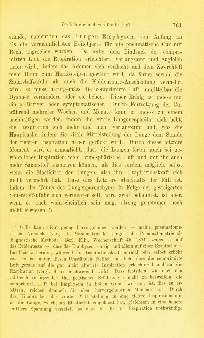 stände, namentlich das Lungen-Emphysem von Anfang an als die vornehmlichsten Heilobjecte für die pneumatische Cur mit Recht angesehen wurden. Da unter dem Eindruck der corapri- mirten Luft die Respiration erleichtert, verlangsamt und zugleich tiefer wird, indem das Adomen sich verflacht und dem Zwerchfell mehi- Raum zum Herabsteigen gewährt wird, da ferner sowohl die Sauerstoffzufuhr als auch die Kohlensäure-Auscheidung vermehrt wird, so muss naturgemäss die comprimirte Luft unmittelbar die Dyspnoe vermindern oder sie heben. Dieser Erfolg ist indess nur ein palliativer oder symptomatischer. Durch Fortsetzung der Cur während mehrerer Wochen und Monate kann er indess zu einem nachhaltigen werden, indem die vitale Lungencapacität sich hebt, die Respiration sich mehr und mehi- verlangsamt und, was die Hauptsache, indem die vitale Mittelstellung der Lunge dem Stande der tiefsten Inspiration näher gerückt wird. Durch dieses letztere Moment wird es ermöglicht, dass die Lungen fortan auch bei ge- wöhnlicher Inspiration mehr atmosphärische Luft und mit ihr auch mehi- Sauerstoff inspiriren können, als dies vordem möglich, selbst wenn die Elasticität der Lungen, also ihre Exspirationskraft sich nicht vennehrt hat. Dass dies Letztere gleichfalls der Fall ist, indem der Tonus des Lungenparenchyms in Folge der gesteigerten Sauerstoffzufuhr sich vermehren soll, wird zwar behauptet, ist aber, wenn es auch wahrscheinlich sein mag, streng genommen noch nicht erwiesen. ') ■ ') Es kann nicht genug hervorgehoben werden — meine pneumatome- trischen Versuche (vergl. die Manometrie der Lungen oder Pneumatometrie als diagnostische Methode. BerL Klin. Wochenschrift 45. 1871) zeigen es auf das Evidenteste —, dass das Eni])hysem einzig und allein auf einer Exspirations- Insufficienz beruht, während die Inspirationskraft normal oder selbst erhöht ist. Es ist unter diesen Umständen freilich misslich, dass die comprimirte Luft gerade auf die gar nicht alterirte Inspiration erleichternd und auf die Exspiration (vergl. oben) erschwerend wirkt. Dass trotzdem, wie nach den zahlreich vorliegenden therapeutischen Erfahrungen nicht zu bezweifeln, die comprimirte Luft bei Emphysem in hohem Grade wirksam ist, dies zu er- klären, reichen dennoch die oben hervorgehobenen Momente aus. Durch das Hinabrüi'ken der vitalen Mittelstellung in eine tiefere Inspirationslinie ist die Lunge, welche an Elasticität eingebüsst hat, gleichsam in eine höhere mittlere Spannung versetzt, so dass die für die Exspiration nothwendige