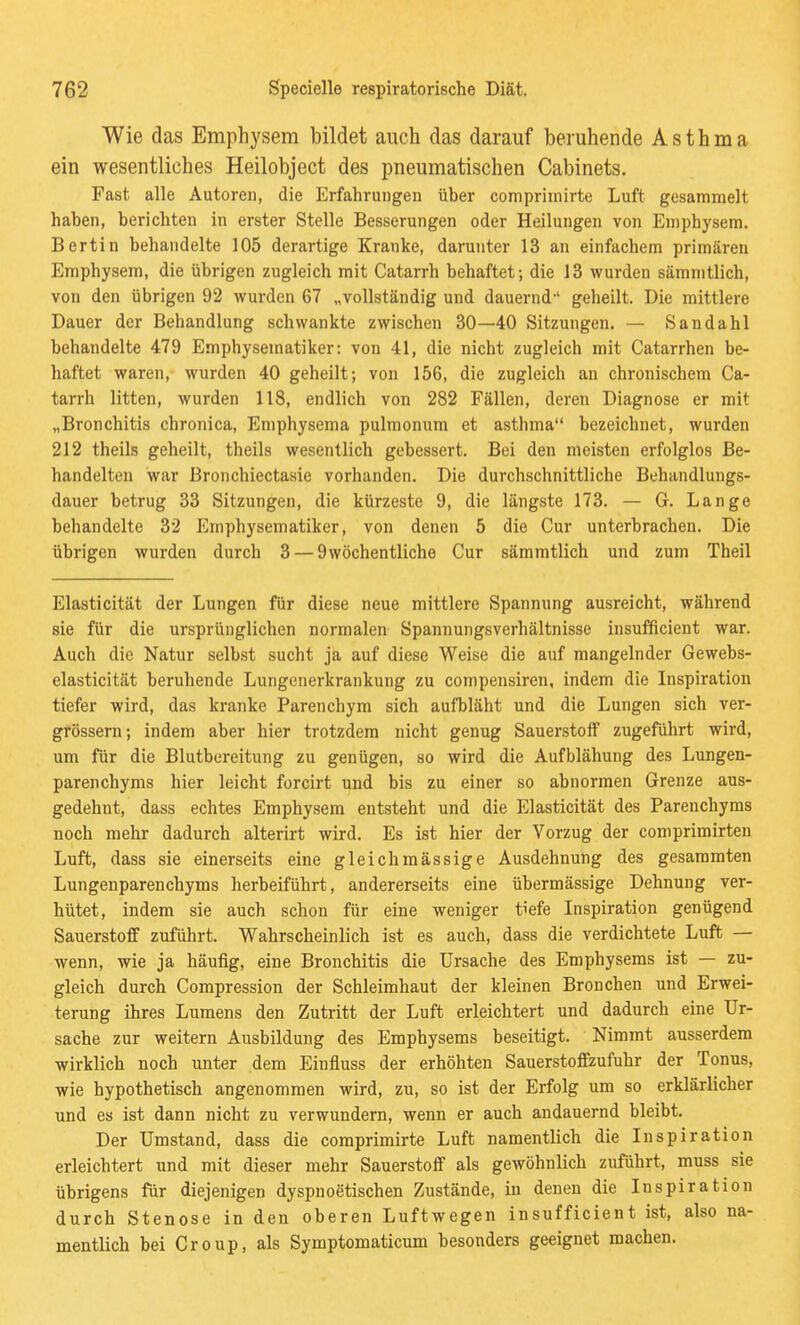 Wie das Emphysem bildet auch das darauf beruhende Asthma ein wesentliches Heilobject des pneumatischen Cabinets. Fast alle Autoren, die Erfahrungen über comprimirte Luft gesammelt haben, berichten in erster Stelle Besserungen oder Heilungen von Emphysem. Bertin behandelte 105 derartige Kranke, darunter 13 an einfachem primären Emphysem, die übrigen zugleich mit Catarrh behaftet; die 13 wurden sämmtlich, von den übrigen 92 wurden 67 „vollständig und dauernd-' geheilt. Die mittlere Dauer der Behandlung schwankte zwischen 30—40 Sitzungen. — Sandahl behandelte 479 Emphysematiker: von 41, die nicht zugleich mit Catarrhen be- haftet waren, wurden 40 geheilt; von 156, die zugleich an chronischem Ca- tarrh litten, wurden 118, endlich von 282 Fällen, deren Diagnose er mit „Bronchitis chronica, Emphysema pulmonum et asthma bezeichnet, wurden 212 theils geheilt, theils wesentlich gebessert. Bei den meisten erfolglos Be- handelten war ßronchiectasie vorhanden. Die durchschnittliche Behandlungs- dauer betrug 33 Sitzungen, die kürzeste 9, die längste 173. — G. Lange behandelte 32 Emphysematiker, von denen 5 die Cur unterbrachen. Die übrigen wurden durch 3 — 9wöchentlicho Cur sämmtlich und zum Theil Elasticität der Lungen für diese neue mittlere Spannung ausreicht, während sie für die ursprünglichen normalen Spannungsverhältnisse insufficient war. Auch die Natur selbst sucht ja auf diese Weise die auf mangelnder Gewebs- elasticität beruhende Lungenerkrankung zu compensiren, indem die Inspiration tiefer wird, das kranke Parenchym sich aufbläht und die Lungen sich ver- grössern; indem aber hier trotzdem nicht genug SauerstoflF zugeführt wird, um für die Blutbereitung zu genügen, so wird die Aufblähung des Lungen- parenchyms hier leicht forcirt und bis zu einer so abnormen Grenze aus- gedehnt, dass echtes Emphysem entsteht und die Elasticität des Parenchyms noch mehr dadurch alterirt wird. Es ist hier der Vorzug der comprimirten Luft, dass sie einerseits eine gleichmässige Ausdehnung des gesaramten Lungenparenchyms herbeiführt, andererseits eine übermässige Dehnung ver- hütet, indem sie auch schon für eine weniger tiefe Inspiration genügend Sauerstoff zuführt. Wahrscheinlich ist es auch, dass die verdichtete Luft — wenn, wie ja häufig, eine Bronchitis die Ursache des Emphysems ist — zu- gleich durch Compression der Schleimhaut der kleinen Bronchen und Erwei- terung ihres Lumens den Zutritt der Luft erleichtert und dadurch eine Ur- sache zur weitern Ausbildung des Emphysems beseitigt. Nimmt ausserdem wirklich noch unter dem Einfluss der erhöhten Sauerstoffzufuhr der Tonus, wie hypothetisch angenommen wird, zu, so ist der Erfolg um so erklärlicher und es ist dann nicht zu verwundem, wenn er auch andauernd bleibt. Der Umstand, dass die comprimirte Luft namentlich die Inspiration erleichtert und mit dieser mehr Sauerstoff als gewöhnlich zuführt, muss sie übrigens für diejenigen dyspnoetischen Zustände, in denen die Inspiration durch Stenose in den oberen Luftwegen insufficient ist, also na- mentlich bei Croup, als Symptomaticum besonders geeignet machen.
