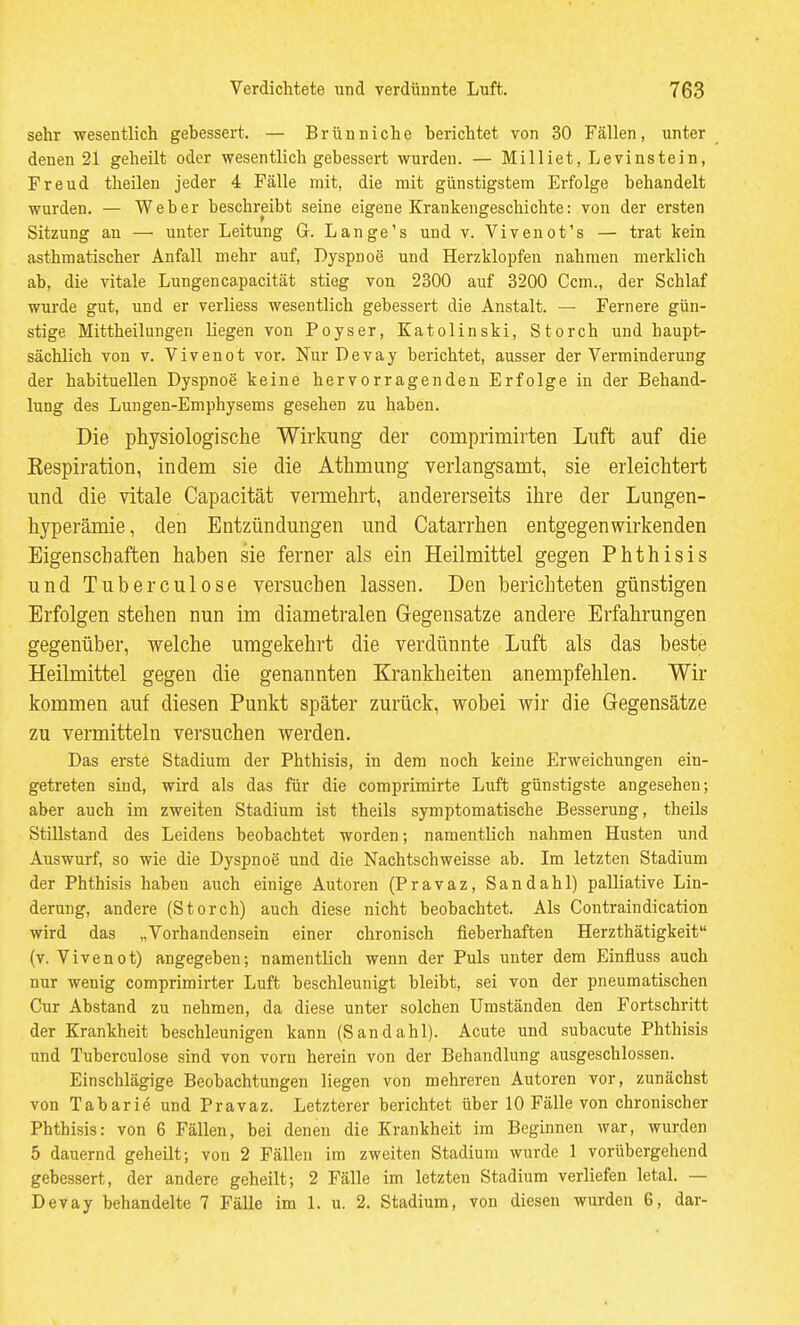 sehr wesentlich gebessert. — Brüuniche berichtet von 30 Fällen, unter denen 21 geheilt oder wesentlich gebessert wurden. — Milliet, Levinstein, Freud theilen jeder 4 Fälle mit, die mit günstigstem Erfolge behandelt wurden. — Weber beschreibt seine eigene Krankengeschichte: von der ersten Sitzung an — unter Leitung G. Lange's und v. Vivenot's — trat kein asthmatischer Anfall mehr auf, Dyspnoe und Herzklopfen nahmen merklich ab, die vitale Lungencapacität stieg von 2300 auf 3200 Gem., der Schlaf wurde gut, und er verliess wesentlich gebessert die Anstalt. — Fernere gün- stige Mittheilungen liegen von Poyser, Eatolinski, Storch und haupt- sächlich von V. Vivenot vor. Nur Devay berichtet, ausser der Verminderung der habituellen Dyspnoe keine hervorragenden Erfolge in der Behand- lung des Lungen-Emphysems gesehen zu haben. Die physiologische Wirkung der comprimirten Luft auf die Eespiration, indem sie die Athmung verlangsamt, sie erleichtert und die vitale Capacität vemehrt, andererseits ihre der Lungen- hyperämie, den Entzündungen und Catarrhen entgegenwirkenden Eigenschaften haben sie ferner als ein Heilmittel gegen Phthisis und Tuberculose versuchen lassen. Den berichteten günstigen Erfolgen stehen nun im diametralen Gegensatze andere Erfahrungen gegenüber, welche umgekehrt die verdünnte Luft als das beste Heilmittel gegen die genannten Krankheiten anempfehlen. Wir kommen auf diesen Punkt später zurück, wobei wir die Gegensätze zu vermitteln versuchen werden. Das erste Stadium der Phthisis, in dem noch keine Erweichimgen ein- getreten sind, wird als das für die comprimirte Luft günstigste angesehen; aber auch im zweiten Stadium ist theils symptomatische Besserung, theils Stillstand des Leidens beobachtet worden; namentlich nahmen Husten und Auswurf, so wie die Dyspnoe und die Nachtschweisse ab. Im letzten Stadium der Phthisis haben auch einige Autoren (Pravaz, Sandahl) palliative Lin- derung, andere (Storch) auch diese nicht beobachtet. Als Contraindication wird das „Vorhandensein einer chronisch fieberhaften Herzthätigkeit (v. Vivenot) angegeben; namentlich wenn der Puls unter dem Einfluss auch nur wenig comprimirter Luft beschleunigt bleibt, sei von der pneumatischen Cur Abstand zu nehmen, da diese unter solchen Umständen den Fortschritt der Krankheit beschleunigen kann (Sandahl). Acute und subacute Phthisis und Tuberculose sind von vorn herein von der Behandlung ausgeschlossen. Einschlägige Beobachtungen liegen von mehreren Autoren vor, zunächst von Tabarie und Pravaz. Letzterer berichtet über 10 Fälle von chronischer Phthisis: von 6 Fällen, bei denen die Krankheit im Beginnen war, wurden 5 dauernd geheilt; von 2 Fällen im zweiten Stadium wurde 1 vorübergehend gebessert, der andere geheilt; 2 Fälle im letzten Stadium verliefen letal. — Devay behandelte 7 Fälle im 1. u. 2. Stadium, von diesen wurden 6, dar-
