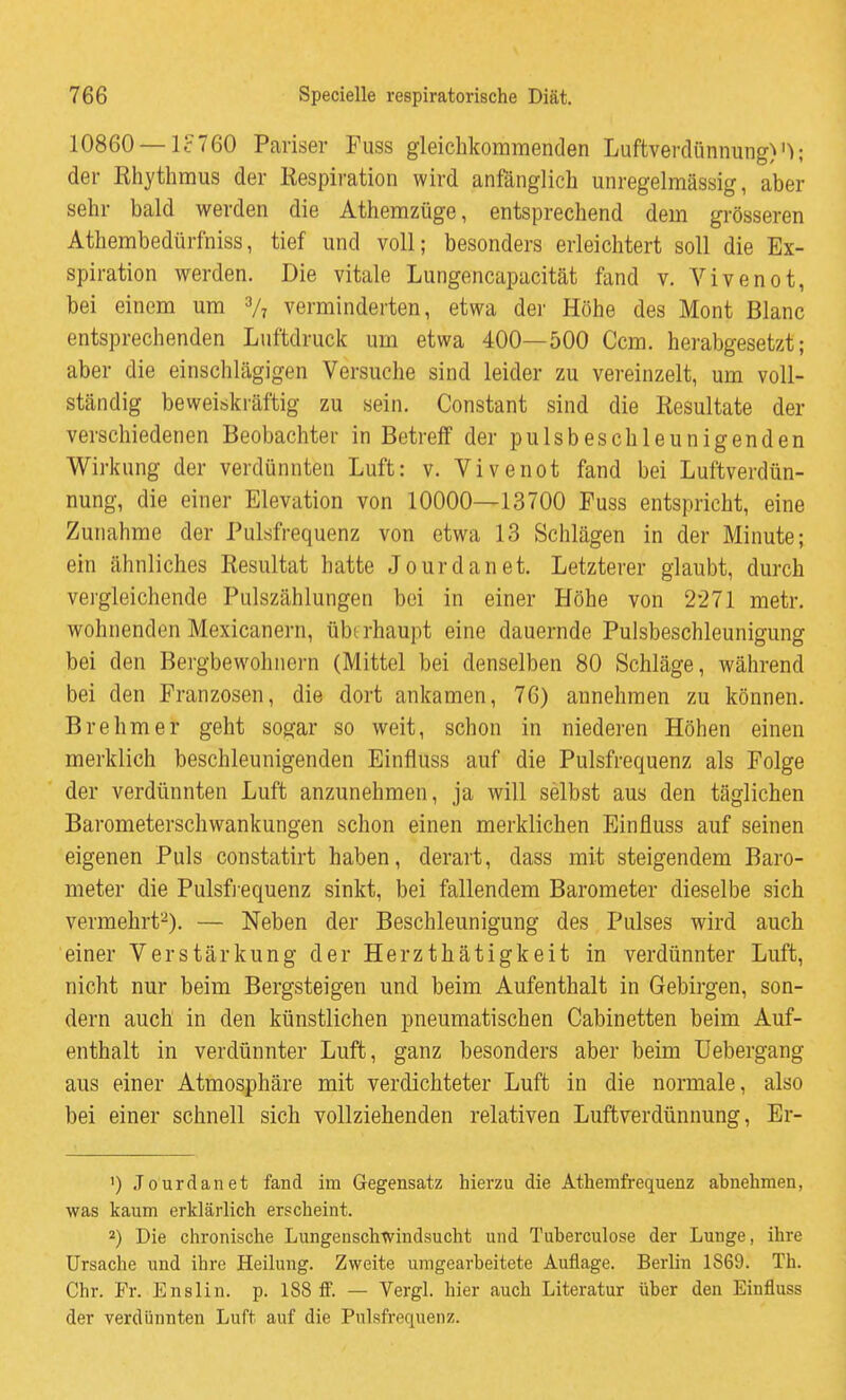 10860 — lc760 Pariser Fuss gleichkommenden Luftverdünnung) der Riiythmus der Respiration wird anfänglich unregelmässig, aber sehr bald werden die Athemzüge, entsprechend dem grösseren Athembedürfniss, tief und voll; besonders erleichtert soll die Ex- spiration werden. Die vitale Lungencapacität fand v. Vivenot, bei einem um V7 verminderten, etwa dei' Höhe des Mont Blanc entsprechenden Luftdruck um etwa 400—500 Ccm. herabgesetzt; aber die einschlägigen Versuche sind leider zu vereinzelt, um voll- ständig beweiskräftig zu sein. Constant sind die Resultate der verschiedenen Beobachter in Betreff der pulsbeschleunigenden Wirkung der verdünnten Luft: v. Vivenot fand bei Luftverdün- nung, die einer Elevation von 10000—13700 Fuss entspricht, eine Zunahme der Pulsfrequenz von etwa 13 Schlägen in der Minute; ein ähnliches Resultat hatte Jourdanet. Letzterer glaubt, durch vergleichende Pulszählungen bei in einer Höhe von 2271 metr. wohnenden Mexicanern, übt rhaupt eine dauernde Pulsbeschleunigung bei den Bergbewohnern (Mittel bei denselben 80 Schläge, während bei den Franzosen, die dort ankamen, 76) annehmen zu können. Brehm er geht sogar so weit, schon in niederen Höhen einen merklich beschleunigenden Einfluss auf die Pulsfrequenz als Folge der verdünnten Luft anzunehmen, ja will selbst aus den täglichen Barometerschwankungen schon einen merklichen Einfluss auf seinen eigenen Puls constatirt haben, derart, dass mit steigendem Baro- meter die Pulsf]-equenz sinkt, bei fallendem Barometer dieselbe sich vermehrt-). — Neben der Beschleunigung des Pulses wird auch einer Verstärkung der Herzthätigkeit in verdünnter Luft, nicht nur beim Bergsteigen und beim Aufenthalt in Gebirgen, son- dern auch in den künstlichen pneumatischen Cabinetten beim Auf- enthalt in verdünnter Luft, ganz besonders aber beim Uebergang aus einer Atmosphäre mit verdichteter Luft in die normale, also bei einer schnell sich vollziehenden relativen Luftverdünnung, Er- 1) Jourdanet fand im Gegensatz hierzu die Athemfrequenz abnehmen, was kaum erklärlich erscheint. 2) Die chronische Lungenschwindsucht und Tuherculose der Lunge, ihre Ursache und ihre Heilung. Zweite umgearbeitete Auflage. Berlin 1869. Th. Chr. Fr. Enslin. p. 188 ff. — Vergl. hier auch Literatur über den Einfluss der verdünnten Luft auf die Pulsft-equenz.