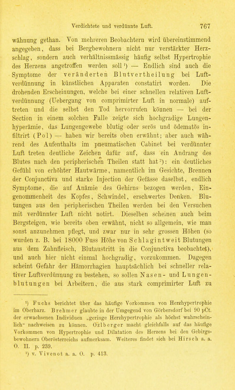 wähnung gethan. Von mehreren Beobachtern wird übereinstimmend angegeben, dass bei Bergbewohnern nicht nur verstärkter Herz- schlag, sondern auch verhältnissmässig häufig selbst Hypertrophie des Herzens angetroffen werden soll') — Endlich sind auch die Symptome der veränderten Blutverth eilung bei Luft- verdünnung in künstlichen Apparaten constatirt worden. Die drohenden Erscheinungen, welche bei einer schnellen relativen Luft- verdünnung (üebergang von comprimirter Luft in normale) auf- treten und die selbst den Tod hervorrufen können — bei der Section in einem solchen Falle zeigte sich hochgradige Lungen- hyperämie, das Lungengewebe blutig oder serös und ödematös in- filtrirt (Pol) — haben wir bereits oben erwähnt; aber auch wäh- rend des Aufenthalts im pneumatischen Cabinet bei verdünnter Luft treten deutliche Zeichen dafür auf, dass ein Andrang des Blutes nach den peripherischen Theilen statt hat-): ein deutliches Gefühl von erhöhter Hautwärme, namentlich im Gesichte, Brennen der Conjunctiva und starke Injection der Gefässe daselbst, endlich Symptome, die auf Anämie des Gehirns bezogen werden, Ein- genommenheit des Kopfes, Schwindel, erschwertes Denken. Blu- tungen aus den peripherischen Theilen werden bei den Versuchen mit verdünnter Luft nicht notirt. Dieselben scheinen auch beim Bergsteigen, wie bereits oben erwähnt, nicht so allgemein, wie man sonst anzunehmen pflegt, und zwar nur in sehr grossen Höhen (so wurden z. B. bei 18000 Fuss Höhe von Schlagintweit Blutungen aus dem Zahnfleisch, Blutaustritt in die Conjunctiva beobachtet), und auch hier nicht einmal hochgradig, vorzukommen. Dagegen scheint Gefahr der Hämorrhagien hauptsächlich bei schneller rela- tiver Luftverdünnung zu bestehen, so sollen Nasen- und Lungen- blutungen bei Arbeitern, die aus stark comprimirter Luft zu ') Fuchs berichtet über das häufige Vorkommen von Herzhypertrophie im Oberharz. Brehm er glaubte in der Umgegend von Görbersdorf bei 90 pCt. der erwachsenen Individuen „geringe Herzhypertrophie als höchst wahrschein- lich nachweisen zu können. Ozlberger macht gleichfalls auf das häufige Vorkommen von Hypertrophie und Dilatation des Herzens bei den Gebirgs- bewohnern Oberösterreichs aufmerksam. Weiteres findet sich bei Hirsch a. a. 0. IL p. 239. 2) V. Vivenot a. a. 0. p. 413.
