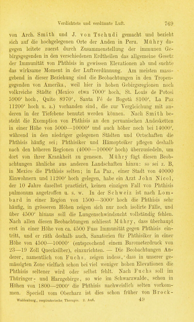 von Arch. Smitli und J. von Tscliucli gemacht und bezieht sich auf die hochgelegenen Orte der Anden in Peru. Mühry da- gegen leitete zuerst durch Zusammenstellung der immunen Ge- birgsgegenden in den verschiedenen Erdtheilen das allgemeine Gesetz der Immunität von Phthisis in gewissen Elevationen ab und suchte das wirksame Moment in der Luftverdünnung. Am meisten mass- gebend in dieser Beziehung sind die Beobachtungen in den Tropen- gegenden von Amerika, weil hier in hohen Gebirgsregionen nocli volkreiche Städte (Mexico etwa 7000' hoch, St. Louis de Potosi 5900' hoch, Quito 8970', Santa Fe de Bogota 8100', La Paz 11200' hoch u. a.) vorhanden sind, die zur Vergleichung mit an- deren in der Tiefebene benutzt werden können. Nach Smith be- steht die Exemption von Phthisis an den peruanischen Andesketten in einer Höhe von 5000—10000' und auch höher noch bei 14000', während in den niedriger gelegenen Städten und Ortschaften die Phthisis häufig sei; Phthisiker und Hämoptoiker pflegen deshalb nach den höheren Kegionen (4000—10000' hoch) überzusiedeln, um dort von ihrer Krankheit zu genesen. Mühry fügt diesen Beob- achtungen ähnliche aus anderen Landschaften hinzu: so sei z. B, in Mexico die Phthisis selten; in La Paz, einer Stadt von 40000 Einwohnern und 11200' hoch gelegen, habe ein Arzt John Nicol, der 10 Jahre daselbst practicirt, keinen einzigen Fall von Phthisis pulmonum angetrofl'en u. s. w. In der Schweiz ist nach Lom- bard in einer Kegion von 1500—3000' hoch die Phthisis sehr häufig, in grösseren Höhen zeigen sich nur noch isolirte Fälle, und über 4500' hinaus soll die Lungenschwindsucht vollständig fehlen. Nach allen diesen Beobachtungen schliesst Mühry, dass überhaupt erst in einer Höhe von ca. 4500 Fuss Immunität gegen Phthisis ein- tritt, und er räth deshalb auch, Sanatorien für Phthisiker in einer Höhe von 4500—10000' (entsprechend einem Barometerdruck von 23—19 Zoll Quecksilber), einzurichten. — Die Beobachtungen An- derer , namentlich von Fuchs, zeigen indess, • dass in unserer ge- mässigten Zone vielfach schon bei viel weniger hohen Elevationen die Phthisis seltener wird oder selbst fehlt. Nach Fuchs soll im Thüringer- und Harzgebirge, so wie im Schwarzwalde, schon in Höhen von 1800—2000' die Phthisis nachweislicli selten vorkom- men. Speciell vom Oberharz ist dies schon früher von Brock- Waldenburg, respiratoriaclie Tlicrai)ic. 2. Aufl. 49