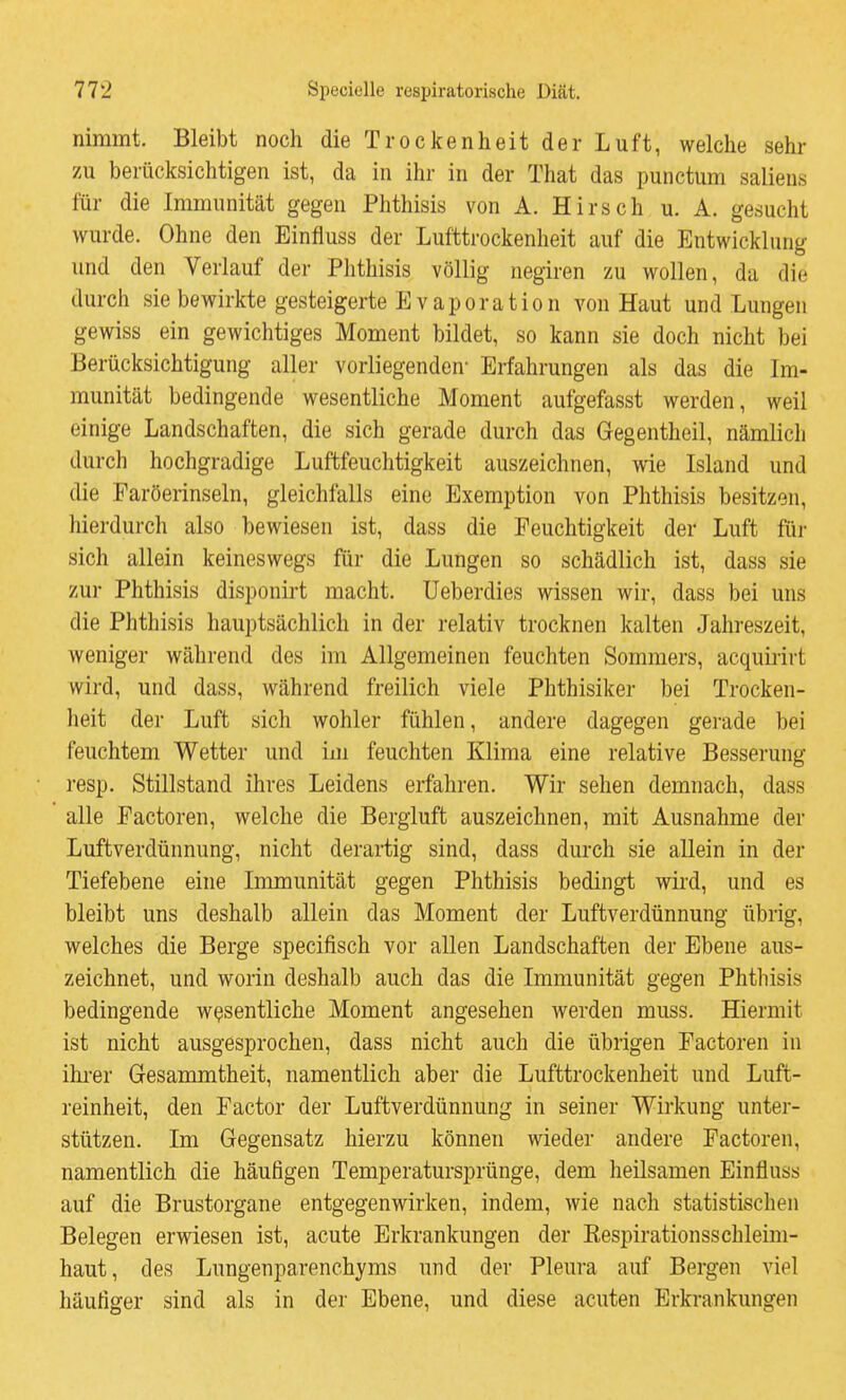 nimmt. Bleibt noch die Trockenheit der Luft, welche sehr zu berücksichtigen ist, da in ihr in der That das punctum saliens für die Immunität gegen Phthisis von A. Hirsch u. A. gesucht wurde. Ohne den Einfluss der Lufttrockenheit auf die Entwicklung und den Verlauf der Phthisis völlig negiren zu wollen, da die durch sie bewirkte gesteigerte Evaporation von Haut und Lungen gewiss ein gewichtiges Moment bildet, so kann sie doch nicht bei Berücksichtigung aller vorliegenden* Erfahrungen als das die Im- munität bedingende wesentliche Moment aufgefasst werden, weil einige Landschaften, die sich gerade durch das Gegentheil, nämlicli durch hochgradige Luftfeuchtigkeit auszeichnen, wie Island und die Faröerinseln, gleichfalls eine Exemption von Phthisis besitzen, hierdurch also bewiesen ist, dass die Feuchtigkeit der Luft für sich allein keineswegs für die Lungen so schädlich ist, dass sie zur Phthisis disponirt macht. Ueberdies wissen wir, dass bei uns die Phthisis hauptsächlich in der relativ trocknen kalten Jahreszeit, weniger während des im Allgemeinen feuchten Sommers, acquiiirt wird, und dass, während freilich viele Phthisiker bei Trocken- heit der Luft sich wohler fühlen, andere dagegen gerade bei feuchtem Wetter und im feuchten Klima eine relative Besserung resp. Stillstand ihres Leidens erfahren. Wir sehen demnach, dass alle Factoren, welche die Bergluft auszeichnen, mit Ausnahme der Luftverdünnung, nicht derartig sind, dass durch sie allein in der Tiefebene eine Immunität gegen Phthisis bedingt wird, und es bleibt uns deshalb allein das Moment der Luftverdünnung übrig, welches die Berge specifisch vor allen Landschaften der Ebene aus- zeichnet, und worin deshalb auch das die Immunität gegen Phthisis bedingende wesentliche Moment angesehen werden muss. Hiermit ist nicht ausgesprochen, dass nicht auch die übrigen Factoren in ihrer Gesammtheit, namentlich aber die Lufttrockenheit und Luft- reinheit, den Factor der Luftverdünnung in seiner Wirkung unter- stützen. Im Gegensatz hierzu können wieder andere Factoren, namentlich die häufigen Temperatursprünge, dem heilsamen Einfluss auf die Brustorgane entgegenwirken, indem, wie nach statistischen Belegen erwiesen ist, acute Erkrankungen der Eespirationsschleim- haut, des Lungenparenchyms und der Pleura auf Bergen viel häufiger sind als in der Ebene, und diese acuten Erkrankungen
