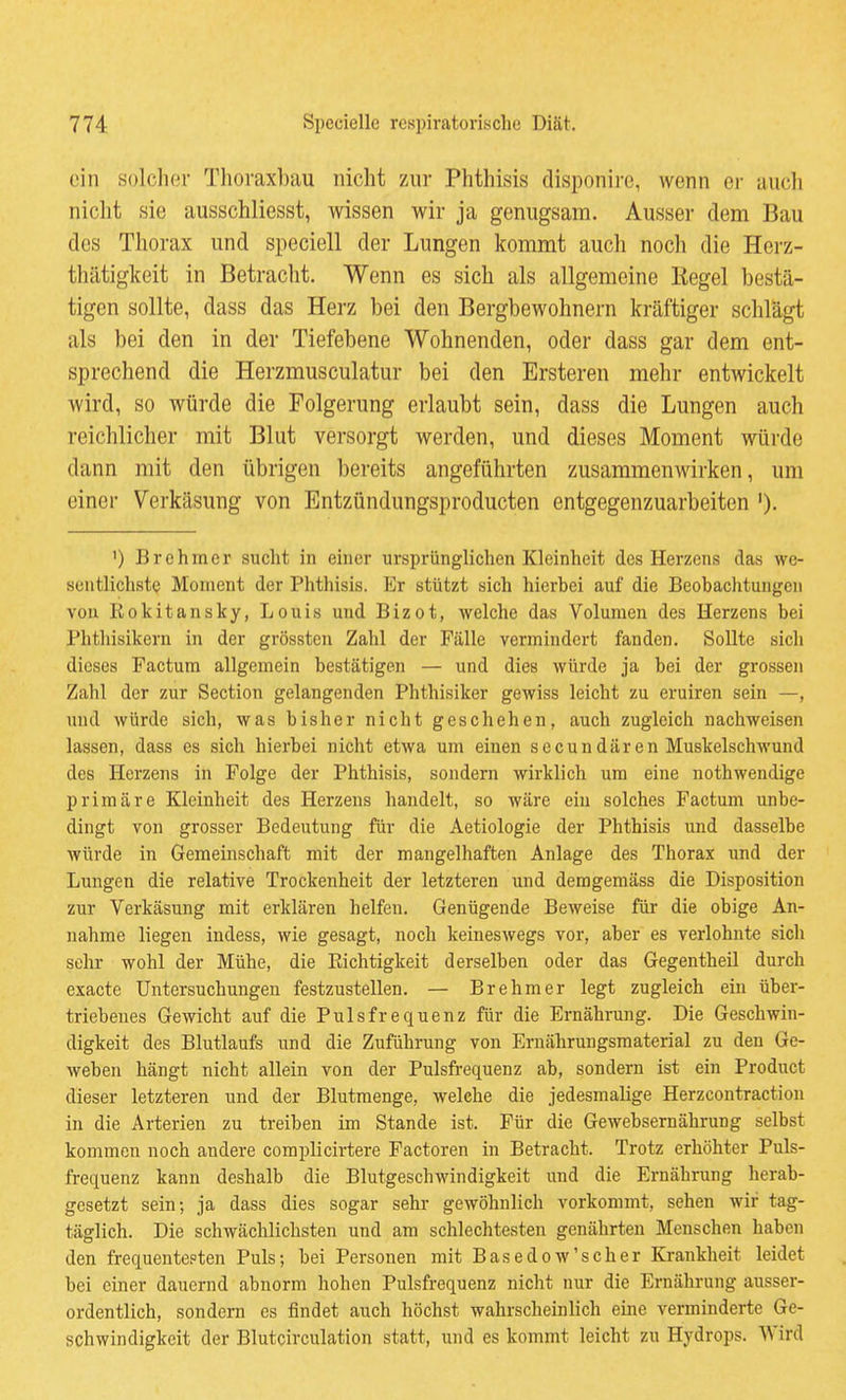ein solcher Thoraxbau nicht zur Phthisis disponire, wenn ci- auch nicht Hie ausschliesst, wissen wir ja genugsam. Ausser dem Bau des Thorax und speciell der Lungen kommt auch noch die Herz- thätigkeit in Betracht. Wenn es sich als allgemeine Kegel bestä- tigen sollte, dass das Herz bei den Bergbewohnern kräftiger schlägt als bei den in der Tiefebene Wohnenden, oder dass gar dem ent- sprechend die Herzmusculatur bei den Ersteren mehr entwickelt wird, so würde die Folgerung erlaubt sein, dass die Lungen auch reichlicher mit Blut versorgt werden, und dieses Moment würde dann mit den übrigen bereits angeführten zusammenwirken, um einer Verkäsung von Entzündungsproducten entgegenzuarbeiten ')• ') Brehmer sucht in einer ursprünglichen Kleinheit des Herzens das we- sentlichste Moment der Phthisis. Er stützt sich hierbei auf die Beobachtungen von Rokitansky, Louis und Bizot, welche das Volumen des Herzens bei Phthisikern in der grössten Zahl der Fälle vermindert fanden. Sollte sich dieses Factum allgemein bestätigen — und dies würde ja bei der grossen Zahl der zur Section gelangenden Phthisiker gewiss leicht zu eruiren sein —, und würde sich, was bisher nicht geschehen, auch zugleich nachweisen lassen, dass es sich hierbei nicht etwa um einen sccundären Muskelschwund des Herzens in Folge der Phthisis, sondern wirklich um eine nothwendige primäre Kleinheit des Herzens handelt, so wäre ein solches Factum unbe- dingt von grosser Bedeutung für die Aetiologie der Phthisis und dasselbe würde in Gemeinschaft mit der mangelhaften Anlage des Thorax und der Lungen die relative Trockenheit der letzteren und demgemäss die Disposition zur Verkäsung mit erklären helfen. Genügende Beweise für die obige An- nahme liegen indess, wie gesagt, noch keineswegs vor, aber es verlohnte sich sehr wohl der Mühe, die Richtigkeit derselben oder das Gegentheil durch cxacte Untersuchungen festzustellen. — Brehm er legt zugleich ein über- triebenes Gewicht auf die Pulsfrequenz für die Ernährung. Die Geschwin- digkeit des Blutlaufs und die Zuführung von Ernährungsmaterial zu den Ge- weben hängt nicht allein von der Pulsfi-equenz ab, sondern ist ein Product dieser letzteren und der Blutraenge, welche die jedesmalige Herzcontractiou in die Arterien zu treiben im Stande ist. Für die Gewebsernährung selbst kommen noch andere complicirtere Factoren in Betracht. Trotz erhöhter Puls- frequenz kann deshalb die Blutgeschwindigkeit und die Ernährung herab- gesetzt sein; ja dass dies sogar sehr gewöhnlich vorkommt, sehen wir tag- täglich. Die schwächlichsten und am schlechtesten genährten Menschen haben den frequente.=ten Puls; bei Personen mit Basedow'scher Krankheit leidet bei einer dauernd abnorm hohen Pulsfrequenz nicht nur die Ernährung ausser- ordentlich, sondern es findet auch höchst wahrscheinlich eine verminderte Ge- schwindigkeit der Blutcirculation statt, und es kommt leicht zu Hydrops. Wird