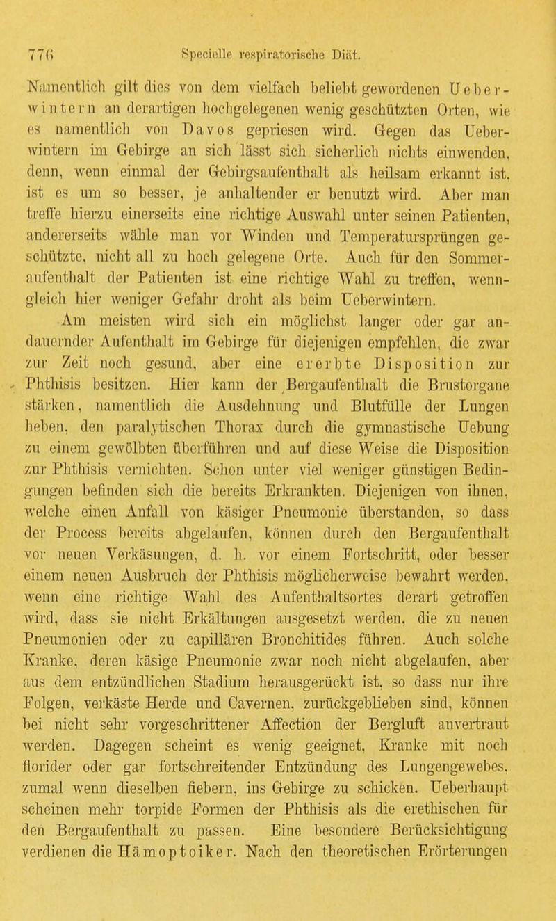 Namentlich gilt dies von dem vielfach beliebt gewordenen U e b e r - wintern an derartigen hochgelegenen wenig geschützten Orten, wie es namentlich von Bavos gepriesen wird. Gegen das Ueber- wintern im Gebirge an sich lässt sich sicherlich nichts einwenden, denn, wenn einmal der Gebirgsaufenthalt als heilsam erkannt ist. ist es um so besser, je anhaltender er benutzt wird. Aber man treffe hierzu einerseits eine richtige Auswahl unter seinen Patienten, andererseits Avähle man vor Winden und Temperatursprüngen ge- schützte, nicht all 7,u hoch gelegene Orte. Auch für den Sommer- aufenthalt der Patienten ist eine richtige Wahl zu treffen, Avenn- gleicli hier weniger Gefahr droht als beim üeberwintern. Am meisten wird sich ein möglichst langer oder gar an- dauernder Aufenthalt im Gebirge für diejenigen empfehlen, die zwar zur Zeit noch gesund, aber eine ererbte Disposition zur . Phthisis besitzen. Hier kann der, Bergaufenthalt die Brustorgane stärken, namentlich die Ausdehnung und Blutfülle der Lungen heben, den paral3tischen Thorax durch die gymnastische Uebung zu einem gewölbten überführen und auf diese Weise die Disposition zur Phthisis vernichten. Schon unter viel weniger günstigen Bedin- gungen befinden sich die bereits Erkrankten. Diejenigen von ihnen, welche einen Anfall von käsiger Pneumonie überstanden, so dass der Process bereits abgelaufen, können durch den Bergaufenthalt vor neuen Verkäsungen, d. h. vor einem Fortschritt, oder besser einem neuen Ausbruch der Phthisis möglicherweise bewahrt werden, wenn eine richtige Wahl des Aufenthaltsortes derart getroffen wird, dass sie nicht Erkältungen ausgesetzt werden, die zu neuen Pneumonien oder zu capillären Bronchitides führen. Auch solche Kranke, deren käsige Pneumonie zwar noch nicht abgelaufen, aber aus dem entzündlichen Stadium herausgerückt ist, so dass nur ihre Folgen, vei-käste Herde und Cavernen, zurückgeblieben sind, können bei nicht sehr vorgeschrittener Affection der Bergluft anvertraut werden. Dagegen scheint es wenig geeignet. Kranke mit noch florider oder gar fortschreitender Entzündung des Lungengewebes, zumal wenn dieselben fiebern, ins Gebirge zu schicken, üeberhaupt scheinen mehr torpide Formen der Phthisis als die erethischen für den Bergaufenthalt zu passen. Eine besondere Berücksichtigung verdienen die Hämoptoiker, Nach den theoretischen Erörterungen