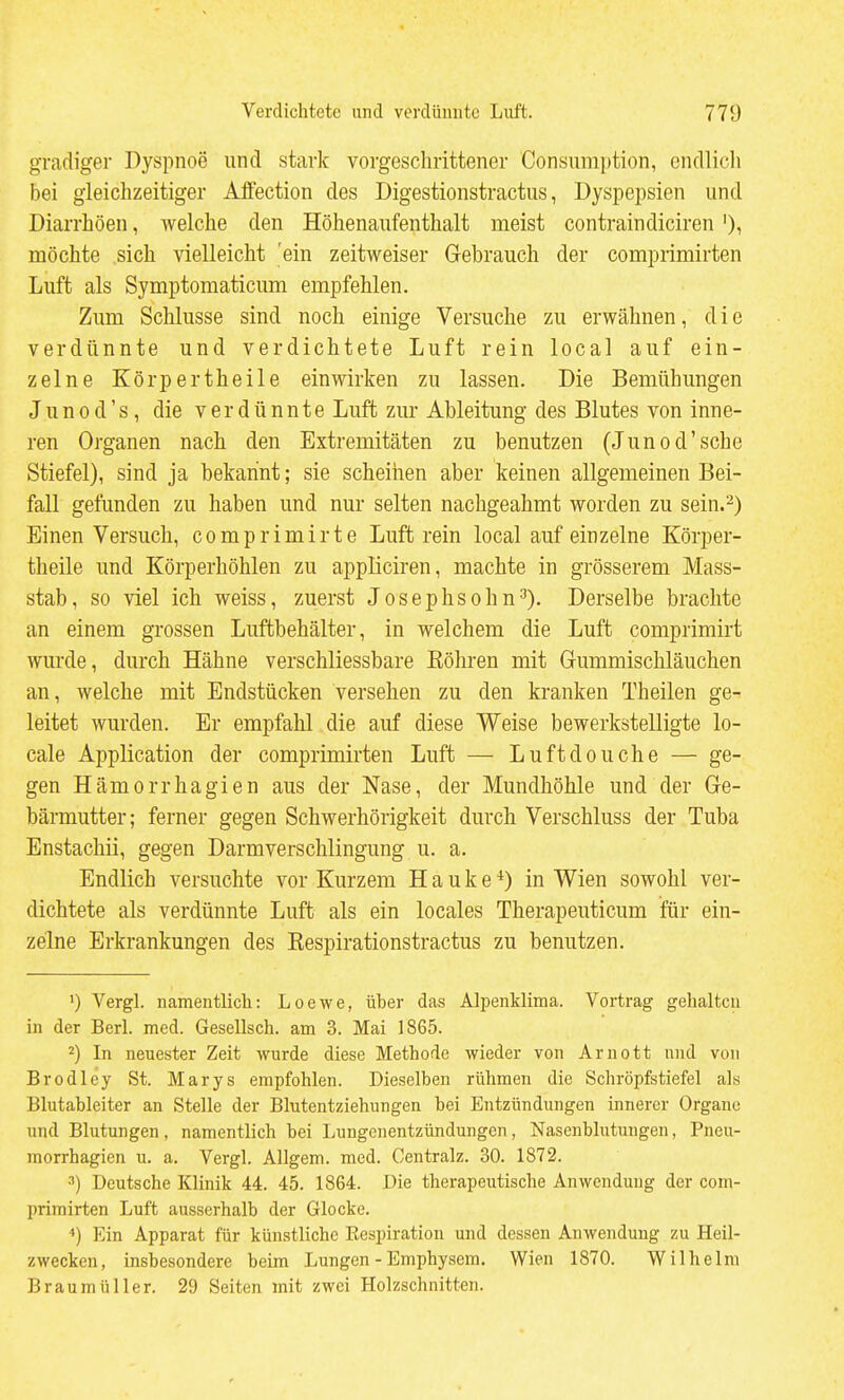 gradiger Dyspnoe und stark vorgeschrittener Consumption, endlich bei gleichzeitiger Alfection des Digestionstractus, Dyspepsien und Diarrhöen, welche den Höhenaufenthalt meist contraindiciren ')i möchte sich vielleicht 'ein zeitweiser Gebrauch der comprimirten Luft als Symptomaticum empfehlen. Zum Schlüsse sind noch einige Versuche zu erwähnen, die verdünnte und verdichtete Luft rein local auf ein- zelne Körpertheile einwirken zu lassen. Die Bemühungen Junod's, die verdünnte Luft zur Ableitung des Blutes von inne- ren Organen nach den Extremitäten zu benutzen (Junod'sche Stiefel), sind ja bekannt; sie scheinen aber keinen allgemeinen Bei- fall gefunden zu haben und nur selten nachgeahmt worden zu sein.'^) Einen Versuch, comprimirte Luft rein local auf einzelne Körper- theile und Körperhöhlen zu appliciren, machte in grösserem Mass- stab, so viel ich weiss, zuerst Josephsohn3). Derselbe brachte an einem grossen Luftbehälter, in welchem die Luft comprimirt wurde, durch Hähne verschliessbare Eöhren mit Gummischläuchen an, welche mit Endstücken versehen zu den kranken Theilen ge- leitet wurden. Er empfahl die auf diese Weise bewerkstelligte lo- cale Application der comprimirten Luft — Luftdouche — ge- gen Hämorrhagien aus der Nase, der Mundhöhle und der Ge- bärmutter; ferner gegen Schwerhörigkeit durch Verschluss der Tuba Enstachii, gegen Darmverschlingung u. a. Endlich versuchte vor Kurzem Hauke*) in Wien sowohl ver- dichtete als verdünnte Luft als ein locales Therapeuticum für ein- zelne Erkrankungen des Kespirationstractus zu benutzen. ') Vergl. namentlich: Loewe, über das Alpenklima. Vortrag gehalten in der Berl. med. Gesellsch. am 3. Mai 1865. 2) In neuester Zeit wurde diese Methode wieder von Arnott und von Brodley St. Marys empfohlen. Dieselben rühmen die Schröpfstiefel als Blutabieiter an Stelle der Blutentziehungen bei Entzündungen innerer Organe und Blutungen , namentlich bei Lungenentzündungen, Nasenblutungen, Pneu- morrhagien u. a. Vergl. Allgem. med. Centralz. 30. 1872. 3) Deutsche Klinik 44. 45. 1864. Die therapeutische Anwendung der com- primirten Luft ausserhalb der Glocke. ^) Ein Apparat für künstliche Respiration und dessen Anwendung zu Heil- zwecken, insbesondere beim Lungen - Emphysem. Wien 1870. Wilhelm Braumüller. 29 Seiten mit zwei Holzschnitten.