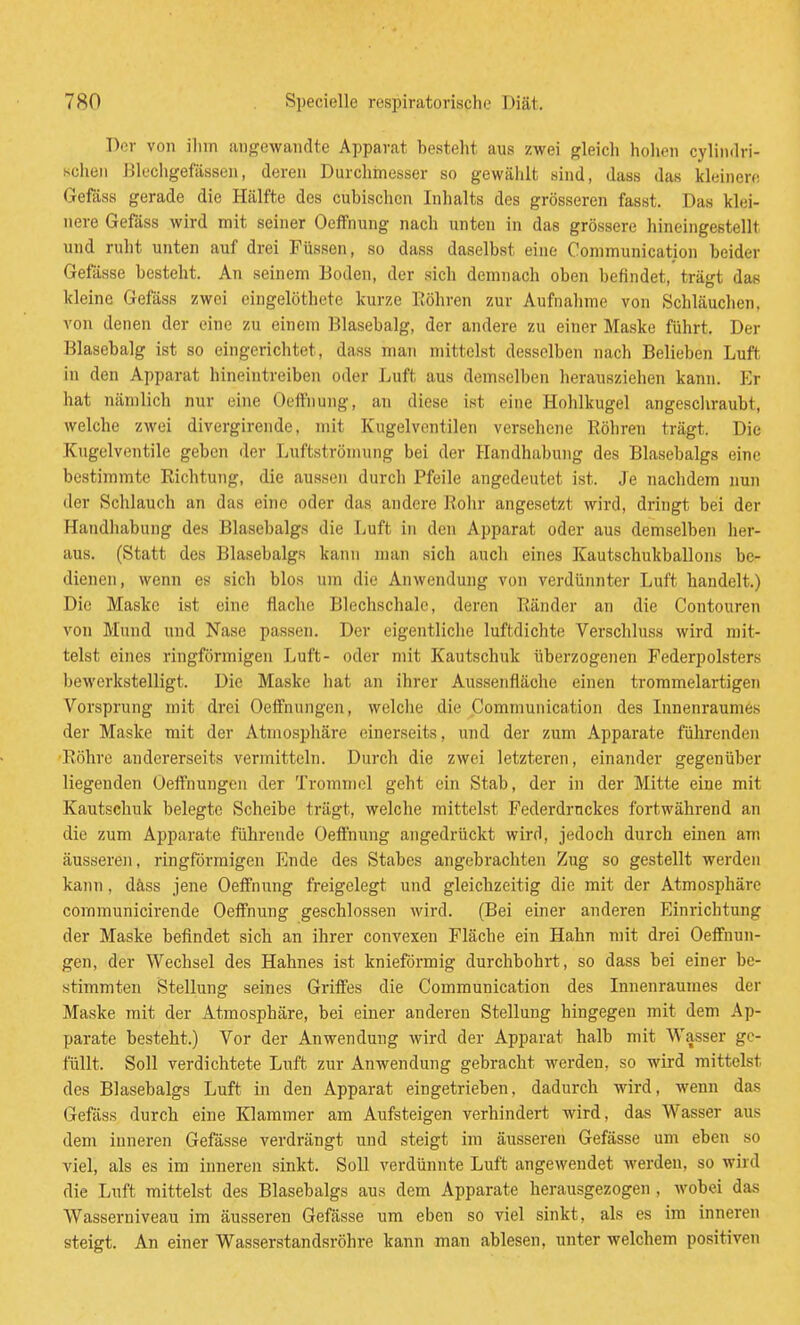Der von ilim angewandte Apparat besteht aus zwei gleich hohen cylindri- schen Blechgefassen, deren Durchinesser so gewählt sind, dass das kleinen; Gefäss gerade die Hälfte des cubischcn Inhalts des grösseren fasst. Das klei- nere Gefäss wird mit seiner Oeffnung nach unten in das grössere hineingestellt und ruht unten auf drei Füssen, so dass daselbst eine Conimunication beider Gefässe besteht. An seinem Boden, der sich demnach oben befindet, trägt das kleine Gefäss zwei eingelöthete kurze Röhren zur Aufnahme von Schläuchen, von denen der eine zu einem Blasebalg, der andere zu einer Maske führt. Der Blasebalg ist so eingerichtet, dass man mittelst desselben nach Belieben Luft in den Apparat hineintreiben oder Luft aus demselben herausziehen kann. I']r hat nämlich nur eine Oeffnung, an diese ist eine Hohlkugel angescliraubt, welche zwei divergirende, mit Kugelventilen versehene Köhren trägt. Die Kugelventile geben der Luftströmung bei der Handhabung des Blasebalgs eine bestimmte Richtung, die aussen durch Pfeile angedeutet ist. Je nachdem nun der Schlauch an das eine oder das andere Rohr angesetzt wird, dringt bei der Handhabung des Blasebalgs die Luft in den Apparat oder aus demselben her- aus. (Statt des Blasebalgs kann man sich auch eines Kautschukballons be- dienen, wenn es sich blos um die Anwendung von verdünnter Luft bandelt.) Die Maske ist eine flache Blechschalc, deren Ränder an die Contouren von Mund und Nase passen. Der eigentliche luftdichte Verschluss wird mit- telst eines ringförmigen Luft- oder mit Kautschuk überzogenen Federpolsters bewerkstelligt. Die Maske hat an ihrer Aussenfläohe einen trommelartigen Vorsprung mit drei Oeifnungen, welclie die Communication des Linenraumes der Maske mit der Atmospliäre einerseits, und der zum Apparate führenden Röhre andererseits vermitteln. Durch die zwei letzteren, einander gegenüber liegenden Oeffnungen der Trommel geht ein Stab, der in der Mitte eine mit Kautschuk belegte Scheibe trägt, welche mittelst Federdruckes fortwährend an die zum Apparate führende Oeftnung angedrückt wird, jedoch durch einen am äusseren, ringförmigen Ende des Stabes angebrachten Zug so gestellt werden kann, däss jene Oeifnung freigelegt und gleichzeitig die mit der Atmosphäre communicirendc Oeffnung geschlossen Avird. (Bei einer anderen Einrichtung der Maske befindet sich an ihrer convexen Fläche ein Hahn mit drei Oeffnun- gen, der Wechsel des Hahnes ist knieförmig durchbohrt, so dass bei einer be- stimmten Stellung seines Gritfes die Communication des Innenraumes der Maske mit der Atmosphäre, bei einer anderen Stellung hingegen mit dem Ap- parate besteht.) Vor der Anwendung wird der Apparat halb mit AVasser ge- füllt. Soll verdichtete Luft zur Anwendung gebracht werden, so wird mittelst des Blasebalgs Luft in den Apparat eingetrieben, dadurch wird, wenn das Gefäss durch eine Klammer am Aufsteigen verhindert wird, das Wasser aus dem inneren Gefässe verdrängt und steigt im äusseren Gefässe um eben so viel, als es im inneren sinkt. Soll verdünnte Luft angewendet werden, so wird die Luft mittelst des Blasebalgs aus dem Apparate herausgezogen , wobei das Wasserniveau im äusseren Gefässe um eben so viel sinkt, als es im inneren steigt. An einer Wasserstandsröhre kann man ablesen, unter welchem positiven