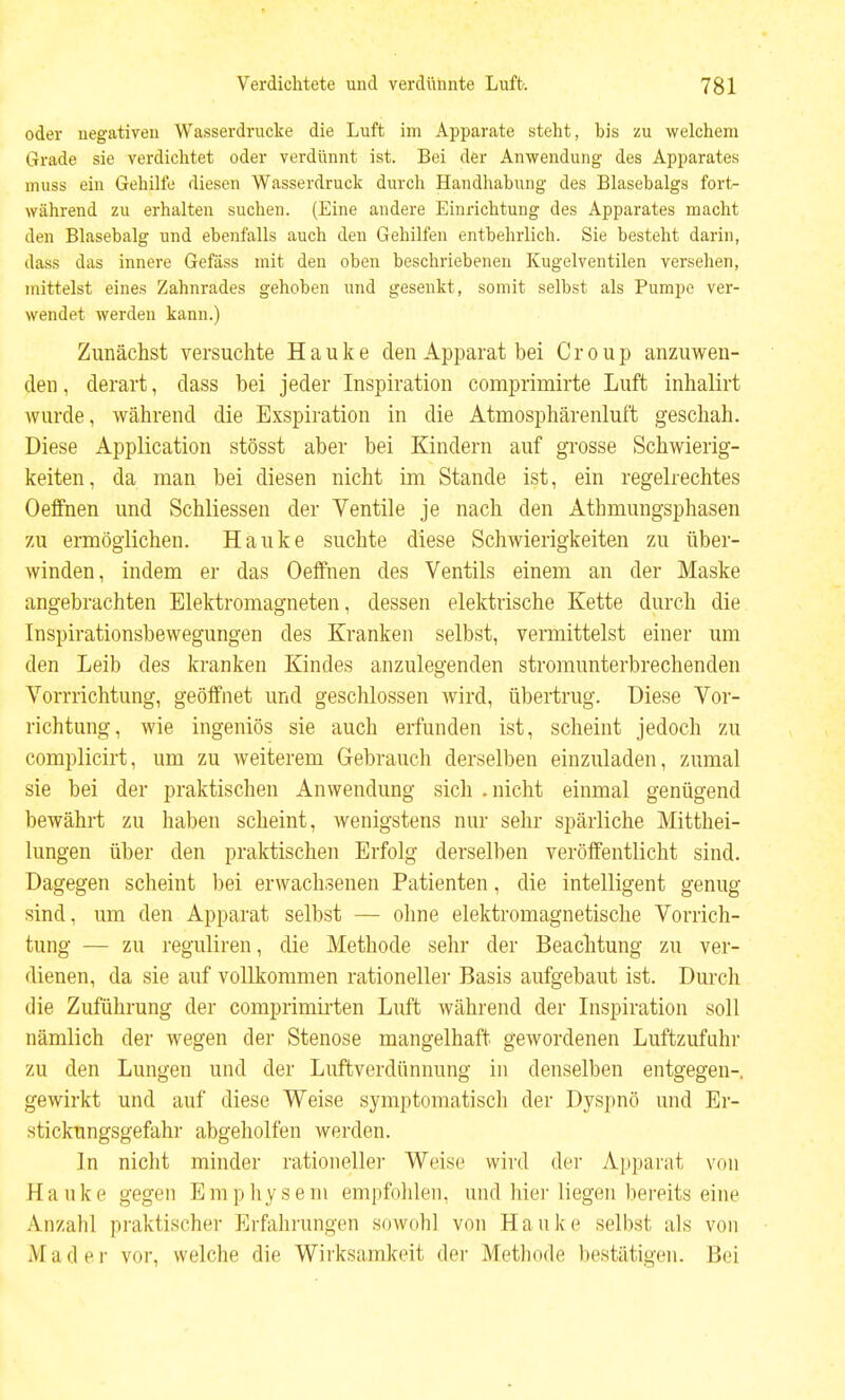 oder negativen Wasserdrucke die Luft im Apparate steht, bis zu welchem Grade sie verdichtet oder verdünnt ist. Bei der Anwendung des Apparates miiss ein Gehilfe diesen Wasserdruck durch Handhabung des Blasebalgs fort- während zu erhalten suchen. (Eine andere Einrichtung des Apparates macht den Blasebalg und ebenfalls auch den Gehilfen entbehrlich. Sie besteht darin, dass das innere Gefäss mit den oben beschriebenen Kugelventilen versehen, mittelst eines Zahnrades gehoben und gesenkt, somit selbst als Pumpe ver- wendet werden kann.) Zunächst versuchte Hauke den Apparat bei Croup anzuwen- den , derart, dass bei jeder Inspiration comprimirte Luft inhalirt wurde, während die Exspiration in die Atmosphärenluft geschah. Diese Application stösst aber bei Kindern auf grosse Schwierig- keiten, da man bei diesen nicht im Stande ist, ein regelrechtes Oeffnen und Schliessen der Ventile je nach den Athmungsphasen zu ermöglichen. Hauke suchte diese Schwierigkeiten zu über- winden, indem er das Oeffnen des Ventils einem an der Maske angebrachten Elektromagneten, dessen elektrische Kette durch die Inspirationsbewegungen des Kranken selbst, veimittelst einer um den Leib des kranken Kindes anzulegenden stromunterbrechenden Vorrrichtung, geöffnet und geschlossen wird, übertrug. Diese Vor- richtung, wie ingeniös sie auch erfunden ist, scheint jedoch zu complicirt, um zu weiterem Gebrauch derselben einzuladen, zumal sie bei der praktischen Anwendung sich .nicht einmal genügend bewähi-t zu haben scheint, wenigstens nur sehr spärliche Mitthei- lungen über den praktischen Erfolg derselben veröffentlicht sind. Dagegen scheint bei erwachsenen Patienten, die intelligent genug sind, um den Apparat selbst — olme elektromagnetische Vorrich- tung — zu reguliren, die Methode sehr der Beaclitung zu ver- dienen, da sie auf vollkommen rationeller Basis aufgebaut ist. Durcli die Zuführung der comprimirten Luft während der Inspiration soll nämlich der wegen der Stenose mangelhaft gewordenen Luftzufuhr zu den Lungen und der Luftverdünnung in denselben entgegen-, gewirkt und auf diese Weise symptomatisch der Dyspnö und Er- stickungsgefahr abgeholfen werden. In nicht minder rationeller Weise wird der Appai'at von Hanke gegen Emphysem empfohlen, und hier liegen bereits eine Anzahl praktischer Erfahrungen sowohl von Hauke selbst als von Mader vor, welche die Wirksamkeit der Methode bestätigen. Bei