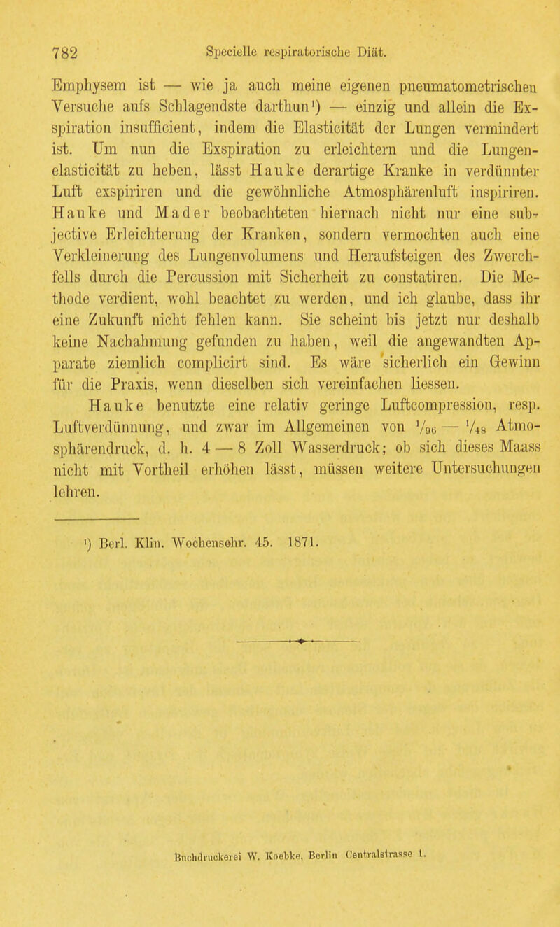 Emphysem ist — wie ja auch meine eigenen pneumatometrischen Versuche aufs Schlagendste darthun') — einzig und allein die Ex- spiration insufficient, indem die Elasticität der Lungen vermindei-t ist. Um nun die Exspiration zu erleichtern und die Lungen- elasticität zu heben, lässt Hauke derartige Kranke in verdünnter Luft exspiriren und die gewöhnliche Atmosphärenluft inspiriren. Hauke und Mader beobachteten hiernach nicht nur eine sub-- jective Erleichterung der Kranken, sondern vermochten auch eine Verkleinerung des Lungenvolumens und Heraufsteigen des Zwerch- fells durch die Percussion mit Sicherheit zu constatiren. Die Me- tliode verdient, wohl beachtet zu werden, und ich glaube, dass ihr eine Zukunft nicht fehlen kann. Sie scheint bis jetzt nur deshalb keine Nachahmung gefunden zu haben, weil die angewandten Ap- parate ziemlich complicirt sind. Es wäre 'sicherlich ein Gewinn für die Praxis, wenn dieselben sich vereinfaclien Hessen. Hauke benutzte eine relativ geringe Luftcompression, resp. Luftverdünnung, und zwar im Allgemeinen von Voe — 'As Atmo- spliärendruck, d. Ii. 4 — 8 Zoll Wasserdruck; ob sich dieses Maass nicht mit Vortheil erhöhen lässt, müssen weitere Untersuchungen leliren. 1) Berl. Klin. Wocliensohr. 45. 1871. Biiclidniclcerei W. Knetke, Berlin Centvalsirasse 1.