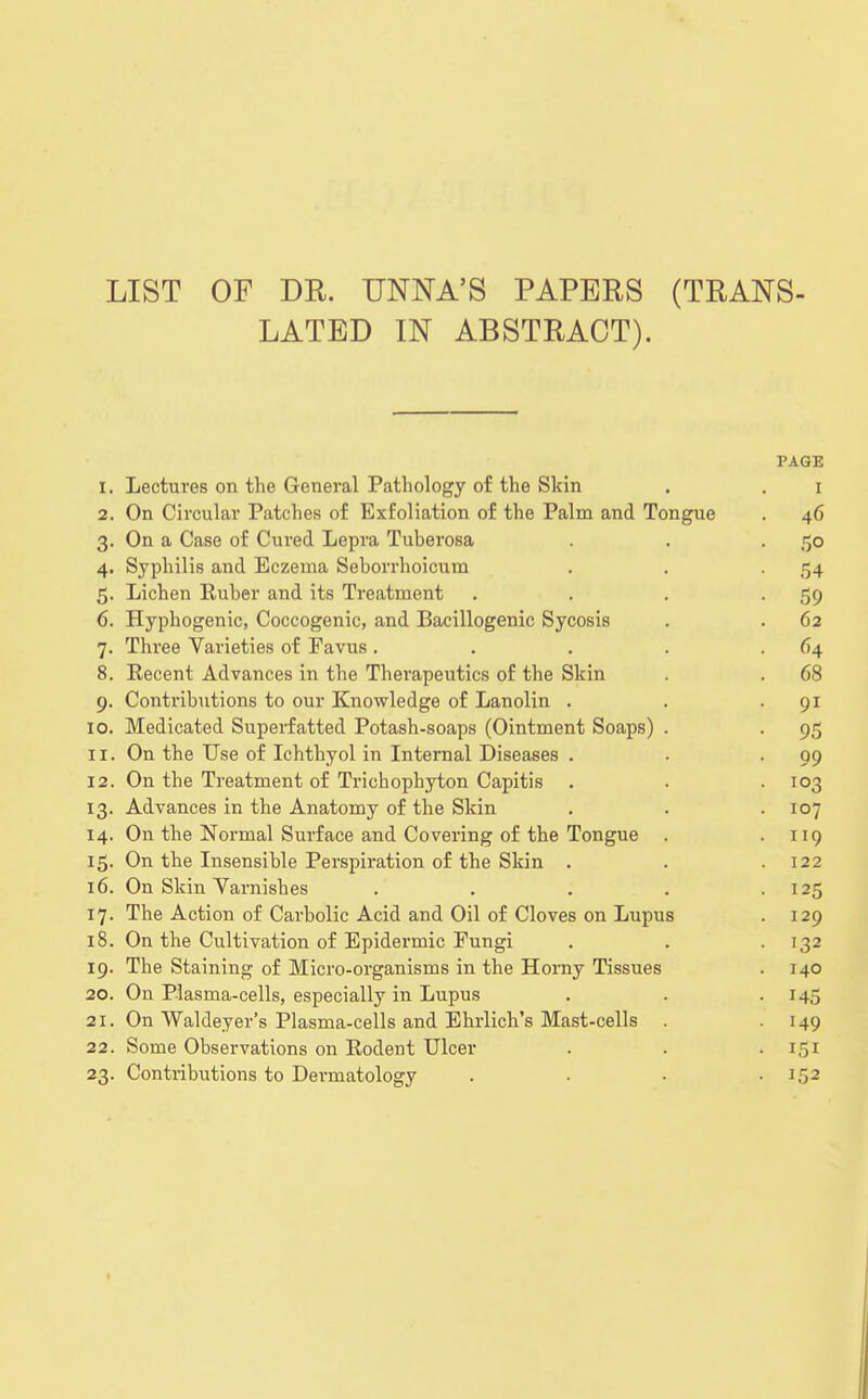 LIST OF DR. UNNA'S PAPERS (TRANS- LATED IN ABSTRACT). PAGE I. Lectures on the General Pathology of the Skin 1 2. On Circular Patches of Exfoliation of the Palm and Tongue . 46 3- On a Case of Cured Lepra Tuberosa . 50 4- Syphilis and Eczema Seborrhoicum • 54 5- Lichen Ruber and its Treatment • 59 6. Hyphogenic, Coccogenic, and Bacillogenic Sycosis . 62 7- Three Varieties of Eavus .... . 64 8. Eecent Advances in the Therapeutics of the Skin . 68 9- Contributions to our Knowledge of Lanolin . • 91 10. Medicated Superfatted Potash-soaps (Ointment Soaps) . • 95 ii. On the Use of Ichthyol in Internal Diseases . . 99 12. On the Treatment of Trichophyton Capitis . 103 13- Advances in the Anatomy of the Skin . 107 14. On the Normal Surface and Covering of the Tongue . . 119 On the Insensible Perspiration of the Skin . . 122 16. On Skin Varnishes .... • 125 The Action of Carbolic Acid and Oil of Cloves on Lupus . 129 18. On the Cultivation of Epidermic Fungi . 132 19. The Staining of Micro-organisms in the Horny Tissues . 140 20. On Plasma-cells, especially in Lupus • i45 21. On Waldeyer's Plasma-cells and Ehrlich's Mast-cells . • 149 22. Some Observations on Rodent Ulcer . 151 23- Contributions to Dermatology . 152