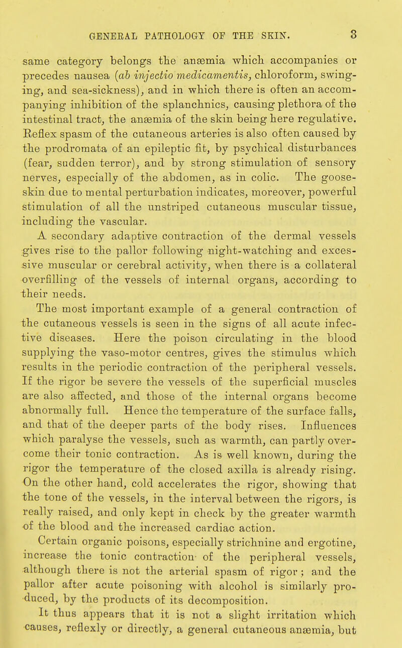 same category belongs the anaemia which accompanies or precedes nausea (ab injectio medicamentis, chloroform, swing- ing, and sea-sickness), and in which there is often an accom- panying inhibition of the splanchnics, causing plethora of the intestinal tract, the anaemia of the skin being here regulative. Keflex spasm of the cutaneous arteries is also often caused by the prodromata of an epileptic fit, by psychical disturbances (fear, sudden terror), and by strong stimulation of sensory nerves, especially of the abdomen, as in colic. The goose- skin due to mental perturbation indicates, moreover, powerful stimulation of all the unstriped cutaneous muscular tissue, including the vascular. A secondary adaptive contraction of the dermal vessels gives rise to the pallor following night-watching and exces- sive muscular or cerebral activity, when there is a collateral overfilling of the vessels of internal organs, according to their needs. The most important example of a general contraction of the cutaneous vessels is seen in the signs of all acute infec- tive diseases. Here the poison circulating in the blood supplying the vaso-raotor centres, gives the stimulus which results in the periodic contraction of the peripheral vessels. If the rigor be severe the vessels of the superficial muscles are also affected, and those of the internal organs become abnormally full. Hence the temperature of the surface falls, and that of the deeper parts of the body rises. Influences which paralyse the vessels, such as warmth, can partly over- come their tonic contraction. As is well known, during the rigor the temperature of the closed axilla is already rising. On the other hand, cold accelerates the rigor, showing that the tone of the vessels, in the interval between the rigors, is really raised, and only kept in check by the greater warmth of the blood and the increased cardiac action. Certain organic poisons, especially strichnine and ergotine, increase the tonic contraction- of the peripheral vessels, although there is not the arterial spasm of rigor : and the pallor after acute poisoning with alcohol is similarly pro- duced, by the products of its decomposition. It thus appears that it is not a slight irritation which causes, reflexly or directly, a general cutaneous anaemia, but