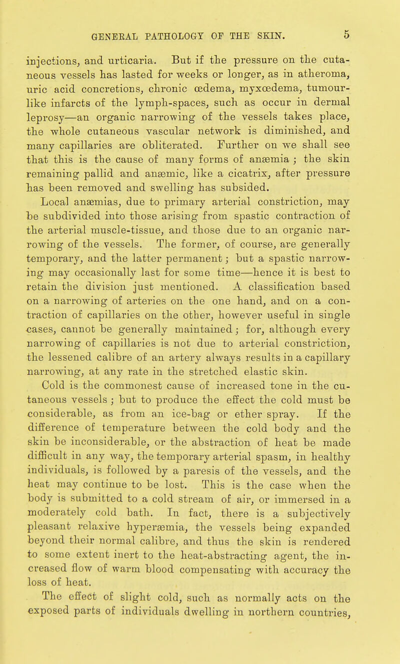 injections, and urticaria. But if the pressure on the cuta- neous vessels has lasted for weeks or longer, as in atheroma, uric acid concretions, chronic oedema, mjxoedema, tumour- like infarcts of the lymph-spaces, such as occur in dermal leprosy—an organic narrowing of the vessels takes place, the whole cutaneous vascular network is diminished, and many capillaries are obliterated. Further on we shall see that this is the cause of many forms of anaemia ; the skin remaining pallid and anasmic, like a cicatrix, after pressure has been removed and swelling has subsided. Local anaemias, due to primary arterial constriction, may be subdivided into those arising from spastic contraction of the arterial muscle-tissue, and those due to an oi'ganic nar- rowing of the vessels. The former, of course, are generally temporary, and the latter permanent; but a spastic narrow- ing may occasionally last for some time—hence it is best to retain the division just mentioned. A classification based on a narrowing of arteries on the one hand, and on a con- traction of capillaries on the other, however useful in single cases, cannot be generally maintained; for, although every narrowing of capillaries is not due to arterial constriction, the lessened calibre of an artery always results in a capillary narrowing, at any rate in the stretched elastic skin. Cold is the commonest cause of increased tone in the cu- taneous vessels ; but to produce the effect the cold must be considerable, as from an ice-bag or ether spi'ay. If the difference of temperature between the cold body and the skin be inconsiderable, or the abstraction of heat be made difficult in any way, the temporary arterial spasm, in healthy individuals, is followed by a paresis of the vessels, and the heat may continue to be lost. This is the case when the body is submitted to a cold stream of air, or immersed in a moderately cold bath. In fact, there is a subjectively pleasant relaxive hyperaamia, the vessels being expanded beyond their normal calibre, and thus the skin is rendered to some extent inert to the heat-abstracting agent, the in- creased flow of warm blood compensating with accuracy the loss of heat. The effect of slight cold, such as normally acts on the exposed parts of individuals dwelling in northern countries,