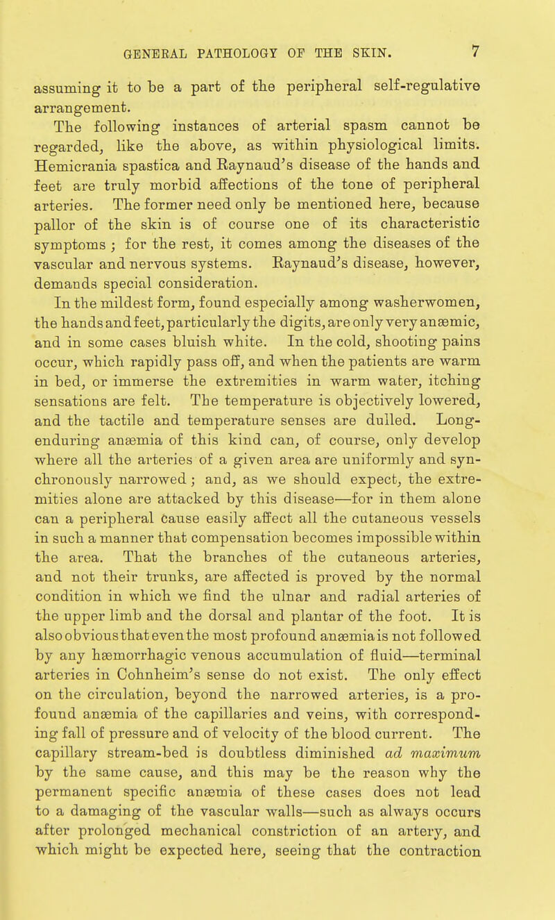 assuming it to be a part of the peripheral self-regulative arrangement. The following instances of arterial spasm cannot be regarded, like the above, as within physiological limits. Hemicrania spastica and Raynaud's disease of the hands and feet are truly morbid affections of the tone of peripheral arteries. The former need only be mentioned here, because pallor of the skin is of course one of its characteristic symptoms ; for the rest, it comes among the diseases of the vascular and nervous systems. Raynaud's disease, however, demands special consideration. In the mildest form, found especially among washerwomen, the hands and feet, particularly the digits, are only very anaemic, and in some cases bluish white. In the cold, shooting pains occur, which rapidly pass off, and when the patients are warm in bed, or immerse the extremities in warm water, itching sensations are felt. The temperature is objectively lowered, and the tactile and temperature senses are dulled. Long- enduring anaemia of this kind can, of course, only develop where all the arteries of a given area are uniformly and syn- chronously narrowed ; and, as we should expect, the extre- mities alone are attacked by this disease—for in them alone can a peripheral cause easily affect all the cutaneous vessels in such a manner that compensation becomes impossible within the area. That the branches of the cutaneous arteries, and not their trunks, are affected is proved by the normal condition in which we find the ulnar and radial arteries of the upper limb and the dorsal and plantar of the foot. It is alsoobviousthateventhe most profound anaemia is not followed by any haemorrhagic venous accumulation of fluid—terminal arteries in Cohnheim's sense do not exist. The only effect on the circulation, beyond the narrowed arteries, is a pro- found anaemia of the capillaries and veins, with correspond- ing fall of pressure and of velocity of the blood current. The capillary stream-bed is doubtless diminished ad maximum by the same cause, and this may be the reason why the permanent specific anaemia of these cases does not lead to a damaging of the vascular walls—such as always occurs after prolonged mechanical constriction of an artery, and which might be expected here, seeing that the contraction