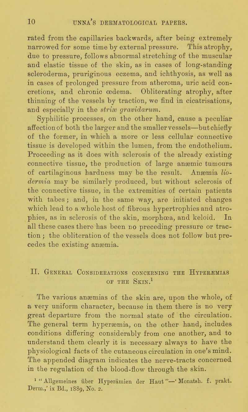 rated from the capillaries backwards, after being extremely narrowed for some time by external pressure. This atrophy, due to pressure, follows abnormal stretching of the muscular and elastic tissue of the skin, as in cases of long-standing scleroderma, pruriginous eczema, and ichthyosis, as well as in cases of prolonged pressure from atheroma, uric acid con- cretions, and chronic oedema. Obliterating atrophy, after thinning of the vessels by traction, we find in cicatrisations, and especially in the strise gravidarum. Syphilitic processes, on the other hand, cause a peculiar affection of both the larger and the smaller vessels—but chiefly of the former, in which a more or less cellular connective tissue is developed within the lumen, from the endothelium. Proceeding as it does with sclerosis of the already existing connective tissue, the production of large anaemic tumours of cartilaginous hardness may be the result. Anaemia lio- dermia may be similarly produced, but without sclerosis of the connective tissue, in the extremities of certain patients with tabes; and, in the same way, are initiated changes which lead to a whole host of fibrous hypertrophies and atro- phies, as in sclerosis of the skin, morpkcea, and keloid. In all these cases there has been no preceding pressure or trac- tion ; the obliteration of the vessels does not follow but pre- cedes the existing anaemia. II. General Considerations concerning the Hyperemias op the Skin.1 The various anaemias of the skin are, upon the whole, of a very uniform character, because in them there is no very great departure from the normal state of the circulation. The general term hyperaemia, on the other hand, includes conditions differing considerably from one another, and to understand them clearly it is necessary always to have the physiological facts of the cutaneous circulation in one's mind. The appended diagram indicates the nerve-tracts concerned in the regulation of the blood-flow through the skin. 1  Allgeraeines iiber Hyperamien der Haut —' Monatsb. f. pvakt. Derm.,' ix Bd., 1889, No. 2.