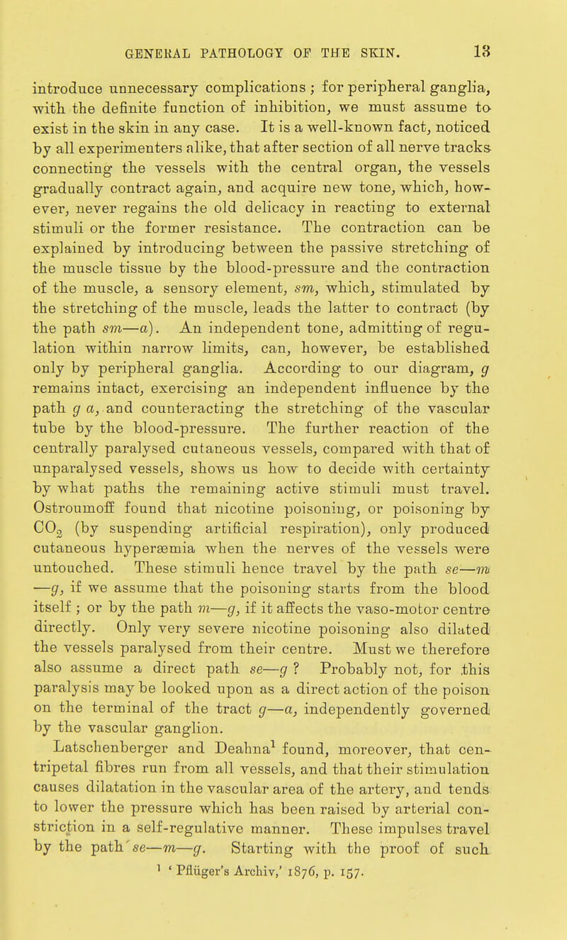 introduce unnecessary complications ; for peripheral ganglia, with the definite function of inhibition, we must assume to exist in the skin in any case. It is a well-known fact, noticed by all experimenters alike, that after section of all nerve tracks- connecting the vessels with the central organ, the vessels gradually contract again, and acquire new tone, which, how- ever, never regains the old delicacy in reacting to external stimuli or the former resistance. The contraction can be explained by inti-oducing between the passive stretching of the muscle tissue by the blood-pressure and the contraction of the muscle, a sensory element, sm, which, stimulated by the stretching of the muscle, leads the latter to contract (by the path sm—a). An independent tone, admitting of regu- lation within narrow limits, can, however, be established only by peripheral ganglia. According to our diagram, g remains intact, exercising an independent influence by the path g a, and counteracting the stretching of the vascular tube by the blood-pressure. The further reaction of the centrally paralysed cutaneous vessels, compared with that of imparalysed vessels, shows us how to decide with certainty by what paths the remaining active stimuli must travel. Ostroumoff found that nicotine poisoning, or poisoning by C03 (by suspending artificial respiration), only produced cutaneous hyperaeuiia when the nerves of the vessels were untouched. These stimuli hence travel by the path se—mi —g, if we assume that the poisoning starts from the blood itself ; or by the path m—g, if it affects the vaso-motor centre directly. Only very severe nicotine poisoning also dilated the vessels paralysed from their centre. Must we therefore also assume a direct path se—g ? Probably not, for .this paralysis may be looked upon as a direct action of the poison on the terminal of the tract g—a, independently governed by the vascular ganglion. Latschenberger and Deahna1 found, moreover, that cen- tripetal fibres run from all vessels, and that their stimulation causes dilatation in the vascular area of the artery, and tends to lower the pressure which has been raised by arterial con- striction in a self-regulative manner. These impulses travel by the path'se—m—g. Starting with the proof of such