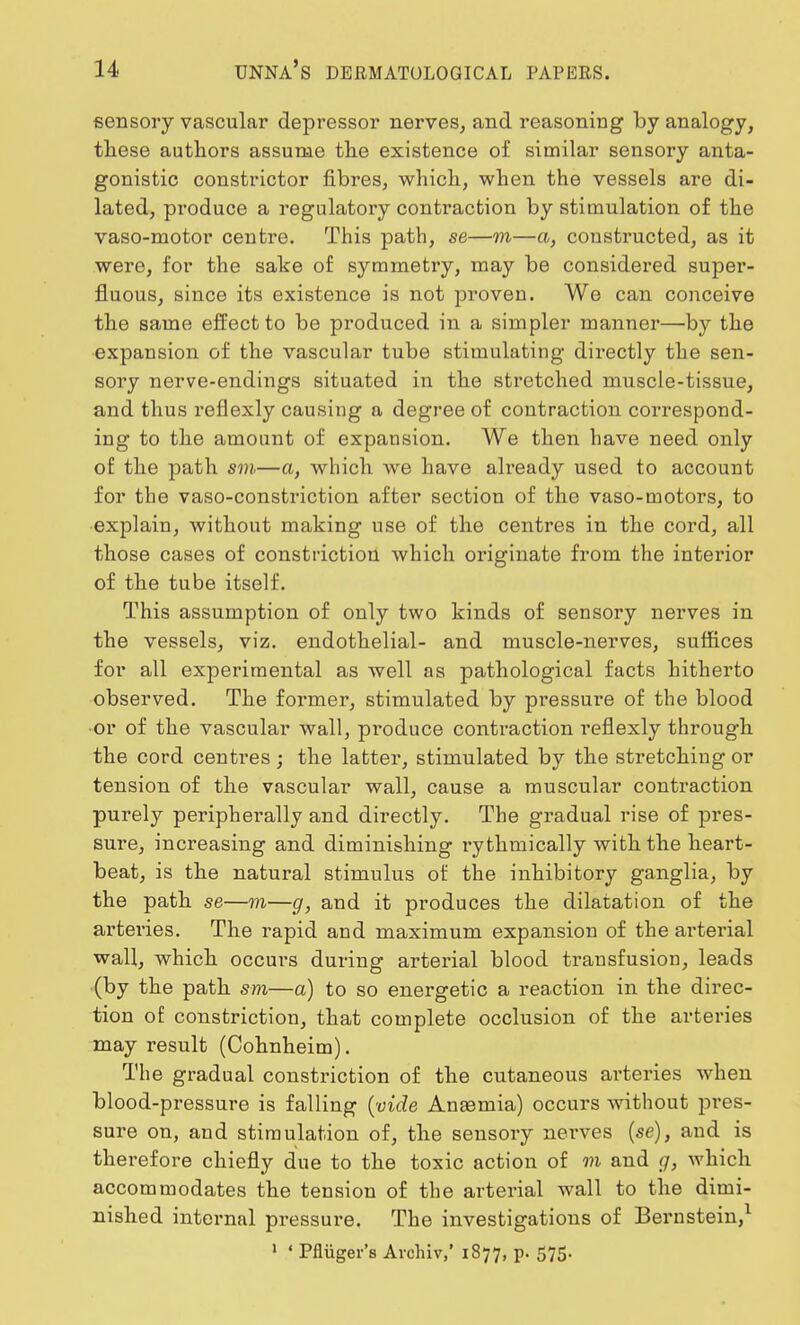 sensory vascular depressor nerves, and reasoning by analogy, these authors assume the existence of similar sensory anta- gonistic constrictor fibres, which, when the vessels are di- lated, produce a regulatory contraction by stimulation of the vaso-motor centre. This path, se—in—a, constructed, as it were, for the sake of symmetry, may be considered super- fluous, since its existence is not proven. We can conceive the same effect to be produced in a simpler manner—by the expansion of the vascular tube stimulating directly the sen- sory nerve-endings situated in the stretched muscle-tissue, and thus reflexly causing a degree of contraction correspond- ing to the amount of expansion. We then have need only of the path sm—a, which we have already used to account for the vaso-constriction after section of the vaso-motors, to explain, without making use of the centres in the cord, all those cases of constriction which originate from the interior of the tube itself. This assumption of only two kinds of sensory nerves in the vessels, viz. endothelial- and muscle-nerves, suffices for all experimental as well as pathological facts hitherto observed. The former, stimulated by pressure of the blood •or of the vascular wall, produce contraction reflexly through the cord centres ; the latter, stimulated by the stretching or tension of the vascular wall, cause a muscular contraction purely peripherally and directly. The gradual rise of pres- sure, increasing and diminishing ry thmically with the heart- beat, is the natural stimulus of the inhibitory ganglia, by the path se—m—g, and it produces the dilatation of the arteries. The rapid and maximum expansion of the arterial wall, which occui's during arterial blood transfusion, leads (by the path sm—a) to so energetic a reaction in the direc- tion of constriction, that complete occlusion of the arteries may result (Cohnheim). The gradual constriction of the cutaneous arteries when blood-pressure is falling (vide Ansemia) occurs without pres- sure on, and stimulation of, the sensory nerves (se), and is therefore chiefly due to the toxic action of in and g, which accommodates the tension of the arterial wall to the dimi- nished internal pressure. The investigations of Bernstein,1