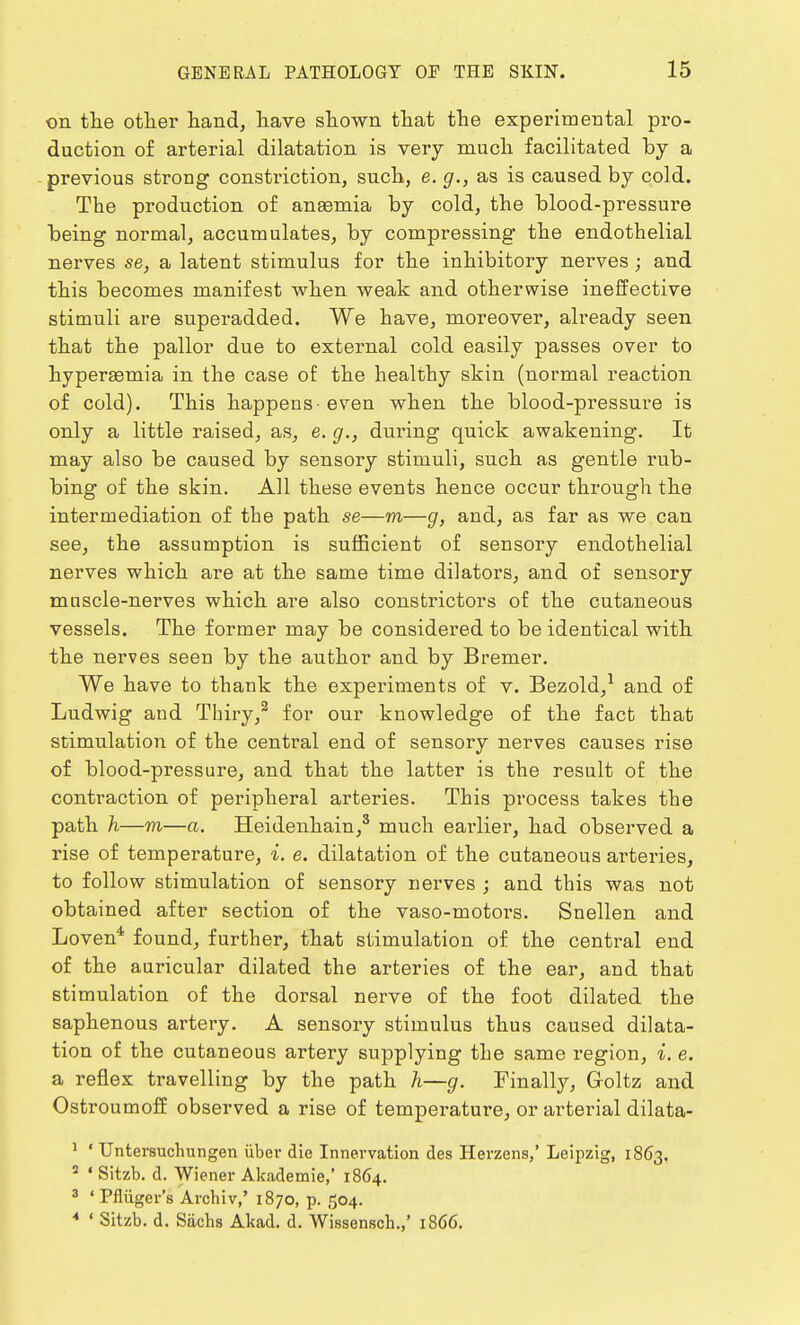 on the other hand, have shown that the experimental pro- duction of arterial dilatation is very much facilitated by a previous strong constriction, such, e. g., as is caused by cold. The production of anaemia by cold, the blood-pressure being normal, accumulates, by compressing the endothelial nerves se, a latent stimulus for the inhibitory nerves ; and this becomes manifest when weak and otherwise ineffective stimuli are superadded. We have, moreover, already seen that the pallor due to external cold easily passes over to hyperemia in the case of the healthy skin (normal reaction of cold). This happens-even when the blood-pressure is only a little raised, as, e. g.} during quick awakening. It may also be caused by sensory stimuli, such as gentle rub- bing of the skin. All these events hence occur through the intermediation of the path se—m—g, and, as far as we can see, the assumption is sufficient of sensory endothelial nerves which are at the same time dilators, and of sensory mnscle-nerves which are also constrictors of the cutaneous vessels. The former may be considered to be identical with the nerves seen by the author and by Bremer. We have to thank the experiments of v. Bezold,1 and of Ludwig and Thiry,2 for our knowledge of the fact that stimulation of the central end of sensory nerves causes rise of blood-pressure, and that the latter is the result of the contraction of peripheral arteries. This process takes the path h—m—a. Heidenhain,3 much earlier, had observed a rise of temperature, i. e. dilatation of the cutaneous arteries, to follow stimulation of sensory nerves ; and this was not obtained after section of the vaso-motors. Snellen and Loven4 found, further, that stimulation of the central end of the auricular dilated the arteries of the ear, and that stimulation of the dorsal nerve of the foot dilated the saphenous artery. A sensory stimulus thus caused dilata- tion of the cutaneous artery supplying the same region, i. e. a reflex travelling by the path h—g. Finally, Goltz and Ostroumoff observed a rise of temperature, or arterial dilata- 1 ' Untersuchungen iiber die Innervation des Herzens,' Leipzig, 1863, s • Sitzb. d. Wiener Akademie,' 1864. 3 ' Pfliiger's Archiv,' 1870, p. 504. 4 ' Sitzb. d. Sachs Altad. d. Wissensch.,' 1866.