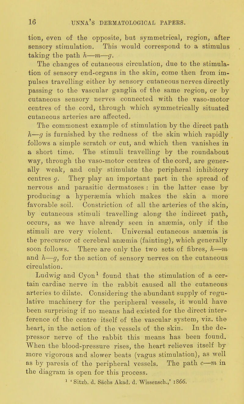 tion, even of the opposite, but symmetrical, region, after sensory stimulation. This would correspond to a stimulus taking the path h—m—g. The changes of cutaneous circulation, due to the stimula- tion of sensory end-organs in the skin, come then from im- pulses travelling either by sensory cutaneous nerves directly passing to the vascular ganglia of the same region, or by cutaneous sensory nerves connected with the vaso-motor centres of the cord, through which symmetrically situated cutaneous arteries are affected. The commonest example of stimulation by the direct path 7i—g is furnished by the redness of the skin which rapidly follows a simple scratch or cut, and which then vanishes in a short time. The stimuli travelling by the roundabout way, through the vaso-motor centres of the cord, are gener- ally weak, and only stimulate the peripheral inhibitory centres g. They play an important part in the spread of nervous and parasitic dermatoses : in the latter case by producing a hyperaemia which makes the skin a moi'e favorable soil. Constriction of all the arteries of the skin, by cutaneous stimuli travelling along the indirect path, occurs, as we have already seen in anaemia, only if the stimuli are very violent. Universal cutaneous anaemia is the precursor of cerebral anaemia (fainting), which generally soon follows. There are only the two sets of fibres, h—m and h—g, for the action of sensory nerves on the cutaneous circulation. Ludwig and Cyon1 found that the stimulation of a cer- tain cardiac nerve in the rabbit caused all the cutaneous arteries to dilate. Considering the abundant supply of regu- lative machinery for the peripheral vessels, it would have been surprising if no means had existed for the direct inter- ference of the centre itself of the vascular system, viz. the heart, in the action of the vessels of the skin. In the de- pressor nerve of the rabbit this means has been found. When the blood-pressure rises, the heart relieves itself by more vigorous and slower beats (vagus stimulation), as well as by paresis of the peripheral vessels. The path c—m in the diagram is open for this process.