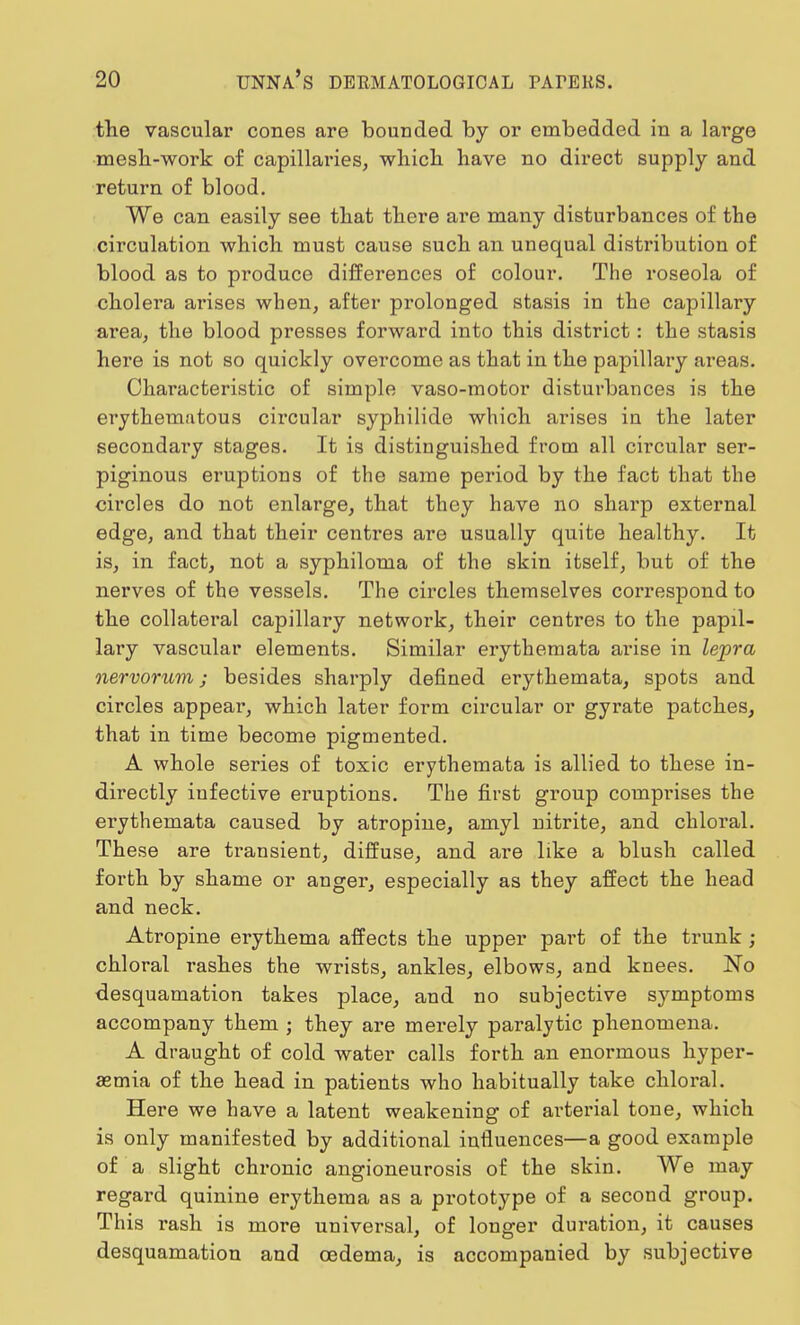 the vascular cones are bounded by or embedded in a large mesh-work of capillaries, which have no direct supply and return of blood. We can easily see that there are many disturbances of the circulation which must cause such an unequal distribution of blood as to produce differences of colour. The roseola of cholera arises when, after prolonged stasis in the capillary area, the blood presses forward into this district: the stasis here is not so quickly overcome as that in the papillary areas. Characteristic of simple vaso-motor disturbances is the erythematous circular syphilide which arises in the later secondary stages. It is distinguished from all circular ser- piginous eruptions of the same period by the fact that the circles do not enlarge, that they have no sharp external edge, and that their centres are usually quite healthy. It is, in fact, not a syphiloma of the skin itself, but of the nerves of the vessels. The circles themselves correspond to the collateral capillary network, their centres to the papil- lary vascular elements. Similar erythemata arise in lepra nervorum; besides sharply defined erythemata, spots and circles appear, which later form circular or gyrate patches, that in time become pigmented. A whole series of toxic erythemata is allied to these in- directly infective eruptions. The first group comprises the ei'ythemata caused by atropine, amyl nitrite, and chloral. These are transient, diffuse, and are like a blush called forth by shame or anger, especially as they affect the head and neck. Atropine erythema affects the upper part of the trunk ; chloral rashes the wrists, ankles, elbows, and knees. No desquamation takes place, and no subjective symptoms accompany them ; they are merely paralytic phenomena. A draught of cold water calls forth an enormous hyper- emia of the head in patients who habitually take chloral. Here we have a latent weakening of arterial tone, which is only manifested by additional influences—a good example of a slight chronic angioneurosis of the skin. We may regard quinine erythema as a prototype of a second group. This rash is more universal, of longer duration, it causes desquamation and oedema, is accompanied by subjective