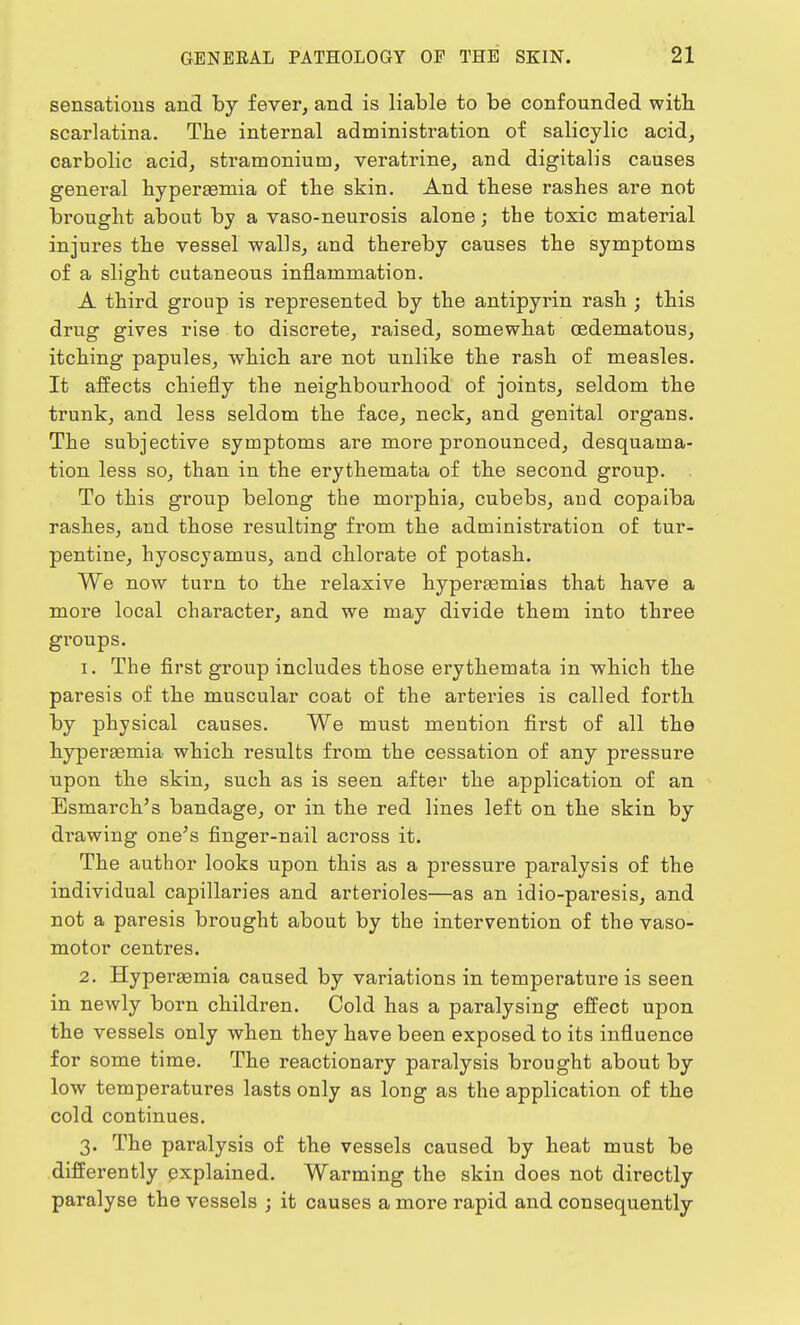 sensations and by fever, and is liable to be confounded with scarlatina. The internal administration of salicylic acid, carbolic acid, stramonium, veratrine, and digitalis causes general hyperemia of the skin. And these rashes are not brought about by a vaso-neurosis alone; the toxic material injures the vessel walls, and thereby causes the symptoms of a slight cutaneous inflammation. A third group is represented by the antipyrin rash ; this drug gives rise to discrete, raised, somewhat oedematous, itching papules, which are not unlike the rash of measles. It affects chiefly the neighbourhood of joints, seldom the trunk, and less seldom the face, neck, and genital organs. The subjective symptoms are more pronounced, desquama- tion less so, than in the erythemata of the second group. . To this group belong the morphia, cubebs, aud copaiba rashes, and those resulting from the administration of tur- pentine, hyoscjamus, and chlorate of potash. We now turn to the relaxive hyperemias that have a more local character, and we may divide them into three groups. 1. The first group includes those erythemata in which the paresis of the muscular coat of the arteries is called forth by physical causes. We must mention first of all the hyperemia which results from the cessation of any pressure upon the skin, such as is seen after the application of an Esmarch's bandage, or in the red lines left on the skin by drawing one's finger-nail across it. The author looks upon this as a pressure paralysis of the individual capillaries and arterioles—as an idio-paresis, and not a paresis brought about by the intervention of the vaso- motor centres. 2. Hyperemia caused by variations in temperature is seen in newly born children. Cold has a paralysing effect upon the vessels only when they have been exposed to its influence for some time. The reactionary paralysis brought about by low temperatures lasts only as long as the application of the cold continues. 3. The paralysis of the vessels caused by heat must be differently explained. Warming the skin does not directly paralyse the vessels ; it causes a more rapid and consequently