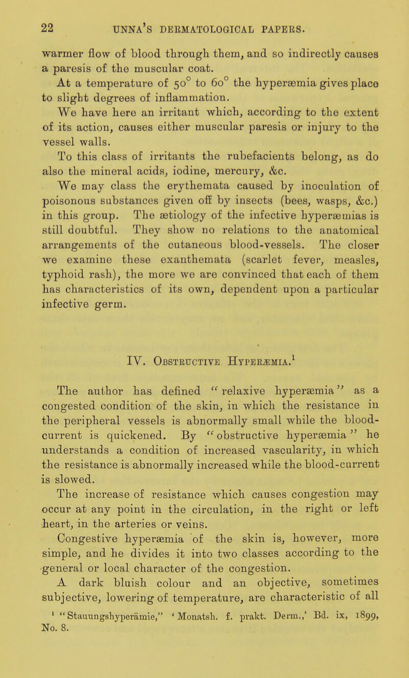 warmer flow of blood through them, and so indirectly causes a paresis of the muscular coat. At a temperature of 500 to 6o° the hyperemia gives place to slight degrees of inflammation. We have here an irritant which, according to the extent of its action, causes either muscular paresis or injury to the vessel walls. To this class of irritants the rubefacients belong, as do also the mineral acids, iodine, mercury, &c. We may class the erythemata caused by inoculation of poisonous substances given off by insects (bees, wasps, &c.) in this group. The aetiology of the infective hyperemias is still doubtful. They show no relations to the anatomical arrangements of the outaneous blood-vessels. The closer we examine these exanthemata (scarlet fever, measles, typhoid rash), the more we are convinced that each of them has characteristics of its own, dependent upon a particular infective germ. IV. Obstructive Hyperemia.1 The author has defined  relaxive hyperemia as a congested condition of the skin, in which the resistance in the peripheral vessels is abnormally small while the blood- current is quickened. By obstructive hyperemia he understands a condition of increased vascularity, in which the resistance is abnormally increased while the blood-current is slowed. The increase of resistance which causes congestion may occur at any point in the circulation, in the right or left heart, in the arteries or veins. Congestive hyperemia of the skin is, however, more simple, and he divides it into two classes according to the general or local character of the congestion. A dark bluish colour and an objective, sometimes subjective, lowering of tempei'ature, are characteristic of all 1  Stauungshyperainie, ' Monatsh. f. prakt. Derm.,' Bd. ix, 1899, No. 8.