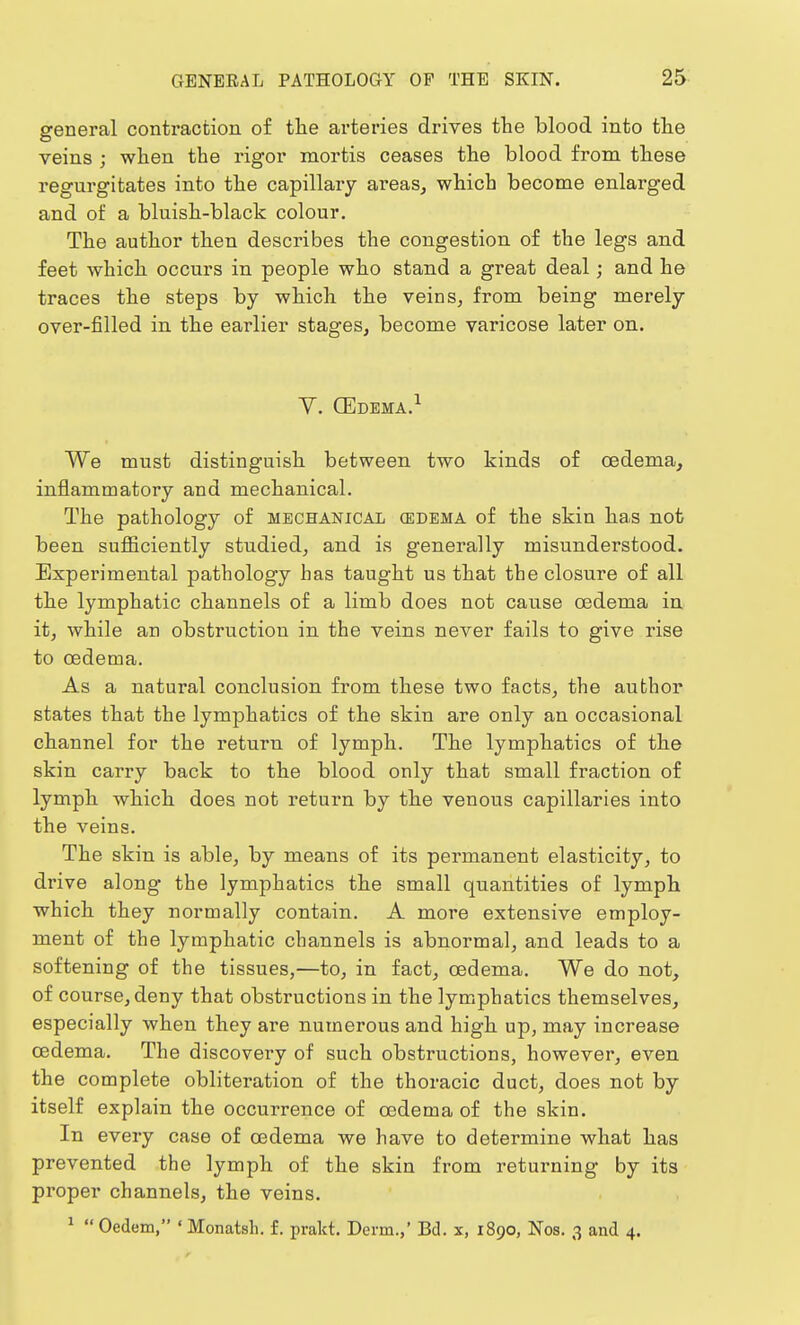 general contraction of the arteries drives the blood into the veins ; when the rigor mortis ceases the blood from these regurgitates into the capillary areas, which become enlarged and of a bluish-black colour. The author then describes the congestion of the legs and feet which occurs in people who stand a great deal; and he traces the steps by which the veins, from being merely over-filled in the earlier stages, become varicose later on. Y. CEdema.1 We must distinguish between two kinds of oedema, inflammatory and mechanical. The pathology of mechanical (edema of the skin has not been sufficiently studied, and is generally misunderstood. Experimental pathology has taught us that the closure of all the lymphatic channels of a limb does not cause oedema in it, while an obstruction in the veins never fails to give rise to oedema. As a natural conclusion from these two facts, the author states that the lymphatics of the skin are only an occasional channel for the return of lymph. The lymphatics of the skin carry back to the blood only that small fraction of lymph which does not return by the venous capillaries into the veins. The skin is able, by means of its permanent elasticity, to drive along the lymphatics the small quantities of lymph which they normally contain. A more extensive employ- ment of the lymphatic channels is abnormal, and leads to a softening of the tissues,—to, in fact, oedema. We do not, of course, deny that obstructions in the lymphatics themselves, especially when they are numerous and high up, may increase oedema. The discovery of such obstructions, however, even the complete obliteration of the thoracic duct, does not by itself explain the occurrence of oedema of the skin. In every case of oedema we have to determine what has prevented the lymph of the skin from returning by its proper channels, the veins.