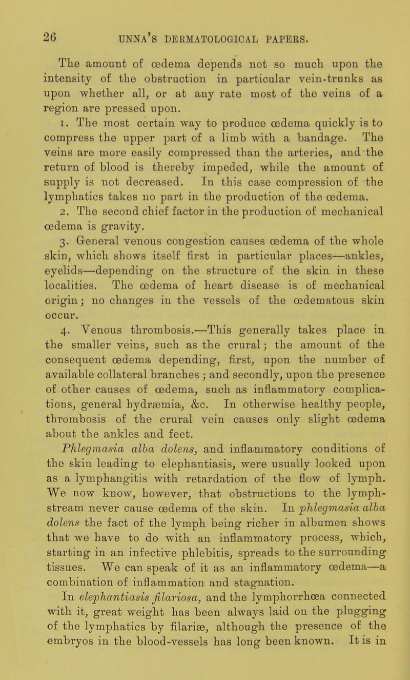 Tlie amount of cedema depends not so much upon the intensity of the obstruction in particular vein-trunks as upon whether all, or at any rate most of the veins of a region are pressed upon. 1. The most certain way to produce oedema quickly is to compress the upper part of a limb with a bandage. The veins are more easily compressed than the arteries, and the return of blood is thereby impeded, while the amount of supply is not decreased. In this case compression of the lymphatics takes no part in the production of the cedema. 2. The second chief factor in the production of mechanical cedema is gravity. 3. General venous congestion causes cedema of the whole skin, which shows itself first in particular places—ankles, eyelids—depending on the structure of the skin in these localities. The cedema of heart disease is of mechanical origin; no changes in the vessels of the cedematous skin occur. 4. Venous thrombosis.—This generally takes place in the smaller veins, such as the crural; the amount of the consequent oedema depending, first, upon the number of available collateral branches ; and secondly, upon the presence of other causes of oedema, such as inflammatory complica- tions, general hydraemia, &c. In otherwise healthy people, thrombosis of the crural vein causes only slight oedema about the ankles and feet. Phlegmasia alba dolens, and inflammatory conditions of the skin leading to elephantiasis, were usually looked upon as a lymphangitis with retardation of the flow of lymph. We now know, however, that obstructions to the lymph- stream never cause cedema of the skin. In phlegmasia alba dolens the fact of the lymph being richer in albumen shows that we have to do with an inflammatory process, which, starting in an infective phlebitis, spreads to the surrounding tissues. We can speak of it as an inflammatory cedema—a combination of inflammation and stagnation. In elephantiasis filariosa, and the lymphorrhoea connected with it, great weight has been always laid on the plugging of the lymphatics by filarise, although the presence of the embryos in the blood-vessels has long been known. It is in