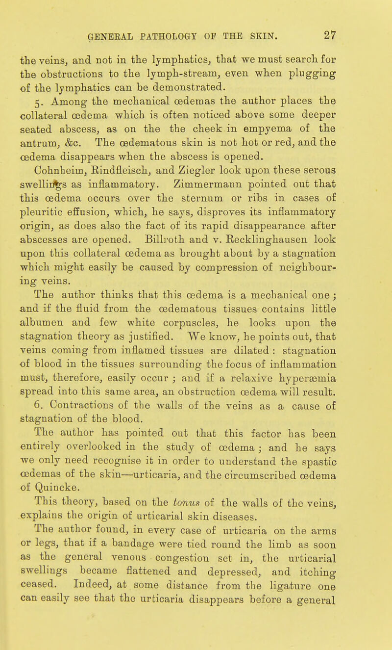 the veins, and not in the lymphatics, that we must search for the obstructions to the lymph-stream, even when plugging of the lymphatics can be demonstrated. 5. Among the mechanical cedemas the author places the collateral oedema which is often noticed above some deeper seated abscess, as on the the cheek in empyema of the antrum, &c. The cedematous skin is not hot or red, and the oedema disappears when the abscess is opened. Cohnheiin, Rindfleisch, and Ziegler look upon these serous swellings as inflammatory. Zimmermaun pointed out that this oedema occurs over the sternum or ribs in cases of pleuritic effusion, which, he says, disproves its inflammatory origin, as does also the fact of its rapid disappearance after abscesses are opened. Billroth and v. Recklinghausen look upon this collateral oedema as brought about by a stagnation which might easily be caused by compression of neighbour- ing veins. The author thinks that this oedema is a mechanical one; and if the fluid from the cedematous tissues contains little albumen and few white corpuscles, he looks upon the stagnation theory as justified. We know, he points out, that veins coming from inflamed tissues are dilated : stagnation of blood in the tissues surrounding the focus of inflammation must, therefore, easily occur ; and if a relaxive hyperaemia spread into this same area, an obstruction oedema will result. 6. Contractions of the walls of the veins as a cause of stagnation of the blood. The author has pointed out that this factor has been entirely overlooked in the study of oedema ; and he says we only need recognise it in order to understand the spastic cedemas of the skin—urticaria, and the circumscribed oedema of Quincke. This theory, based on the tonus of the walls of the veins, explains the origin of urticarial skin diseases. The author found, in every case of urticaria on the arms or legs, that if a bandage were tied round the limb as soon as the general venous congestion set in, the urticarial swellings became flattened and depressed, and itching ceased. Indeed, at some distance from the ligature one can easily see that the urticaria disappears before a general
