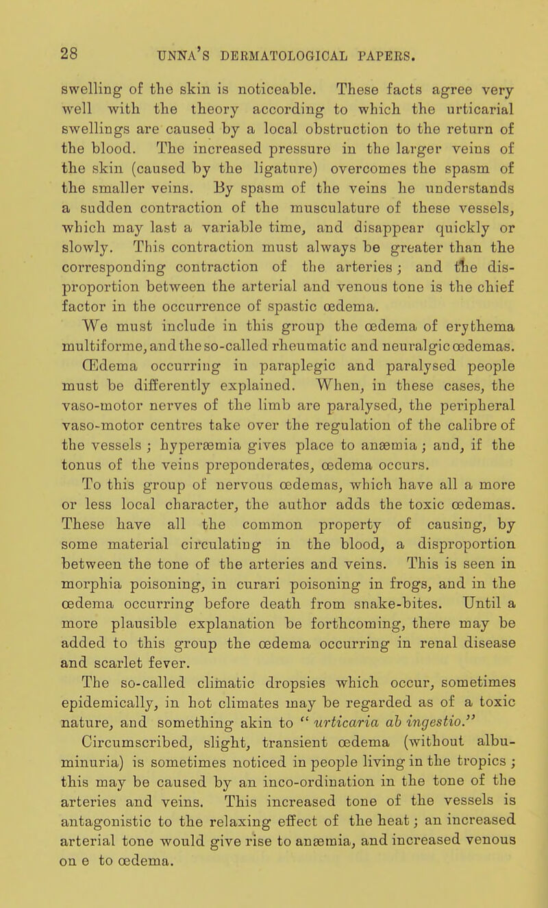 swelling of the skin is noticeable. These facts agree very- well with the theory according to which the urticarial swellings are caused by a local obstruction to the return of the blood. The increased pressure in the larger veins of the skin (caused by the ligature) overcomes the spasm of the smaller veins. By spasm of the veins he understands a sudden contraction of the musculature of these vessels, which may last a variable time, and disappear quickly or slowly. This contraction must always be greater than the corresponding contraction of the arteries; and the dis- proportion between the arterial and venous tone is the chief factor in the occurrence of spastic oedema. We must include in this group the oedema of erythema multiforme, and the so-called rheumatic and neuralgic cedemas. CEdema occurring in paraplegic and paralysed people must be differently explained. When, in these cases, the vaso-motor nerves of the limb are paralysed, the peripheral vaso-motor centres take over the regulation of the calibre of the vessels ; hyperasmia gives place to anasmia ; and, if the tonus of the veins preponderates, oedema occurs. To this group of nervous oedemas, which have all a more or less local character, the author adds the toxic cedemas. These have all the common property of causing, by some material circulating in the blood, a disproportion between the tone of the arteries and veins. This is seen in morphia poisoning, in curari poisoning in frogs, and in the cedema occurring before death from snake-bites. Until a more plausible explanation be forthcoming, there may be added to this group the cedema occurring in renal disease and scarlet fever. The so-called climatic dropsies which occur, sometimes epidemically, in hot climates may be regarded as of a toxic nature, and something akin to  iirticaria db ingestio. Circumscribed, slight, transient cedema (without albu- minuria) is sometimes noticed in people living in the tropics ; this may be caused by an inco-ordination in the tone of the arteries and veins. This increased tone of the vessels is antagonistic to the relaxing effect of the heat; an increased arterial tone would give rise to ansemia, and increased venous on e to cedema.