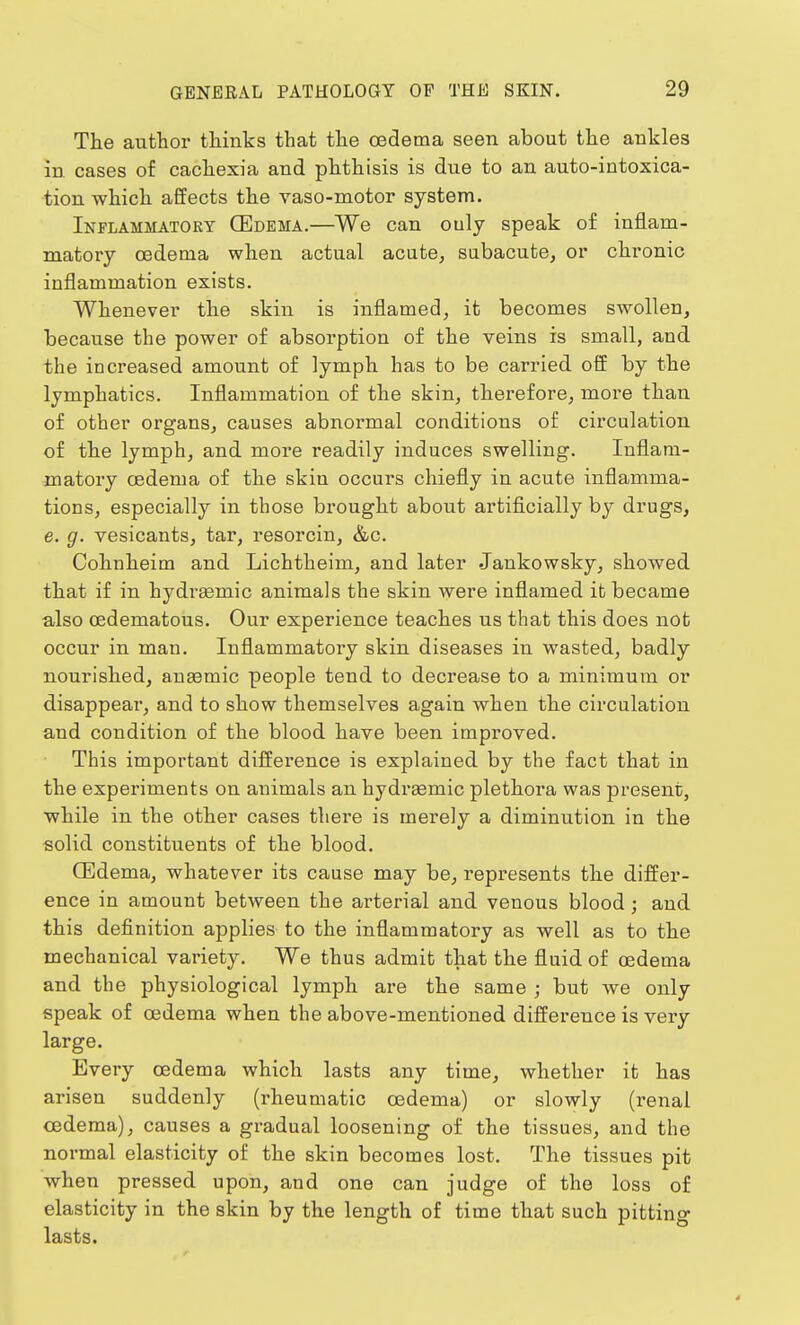 The author thinks that the oedema seen about the ankles in cases of cachexia and phthisis is due to an auto-intoxica- tion which affects the vaso-motor system. Inflammatory (Edema.—We can ouly speak of inflam- matory oedema when actual acute, subacute, or chronic inflammation exists. Whenever the skin is inflamed, it becomes swollen, because the power of absorption of the reins is small, and the increased amount of lymph has to be carried off by the lymphatics. Inflammation of the skin, therefore, more than of other organs, causes abnormal conditions of circulation of the lymph, and more readily induces swelling. Inflam- matory oedema of the skin occurs chiefly in acute inflamma- tions, especially in those brought about artificially by drugs, e. g. vesicants, tar, resorcin, &c. Cohnheim and Lichtheim, and later Jankowsky, showed that if in hydraaniic animals the skin were inflamed it became also oedematous. Our experience teaches us that this does not occur in man. Inflammatory skin diseases in wasted, badly nourished, anasmic people tend to decrease to a minimum or disappear, and to show themselves again when the circulation and condition of the blood have been improved. This important difference is explained by the fact that in the experiments on animals an hydrasmic plethora was present, while in the other cases there is merely a diminution in the solid constituents of the blood. (Edema, whatever its cause may be, represents the differ- ence in amount between the arterial and venous blood; and this definition applies to the inflammatory as well as to the mechanical variety. We thus admit that the fluid of oedema and the physiological lymph are the same ; but we only speak of oedema when the above-mentioned difference is very large. Every oedema which lasts any time, whether it has arisen suddenly (rheumatic oedema) or slowly (renal oedema), causes a gradual loosening of the tissues, and the normal elasticity of the skin becomes lost. The tissues pit when pressed upon, and one can judge of the loss of elasticity in the skin by the length of time that such pitting lasts.