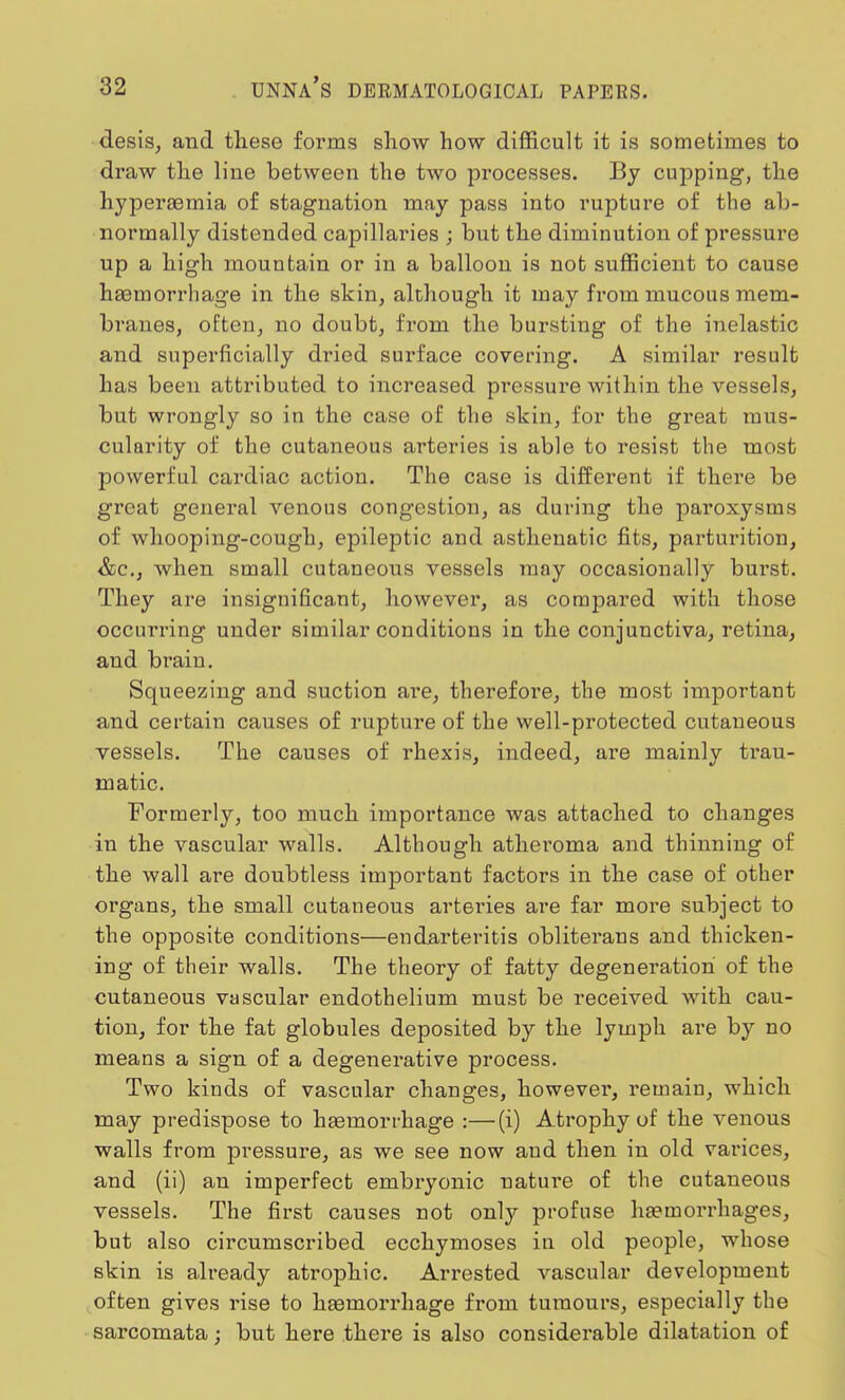 desis, and these forms show how difficult it is sometimes to draw the line between the two processes. By cupping, the hyperasmia of stagnation may pass into rupture of the ab- normally distended capillaries ; but the diminution of pressure up a high mountain or in a balloon is not sufficient to cause haamorrhage in the skin, although it may fi'om mucous mem- branes, often, no doubt, from the bursting of the inelastic and superficially dried surface covering. A similar result has been attributed to increased pressure within the vessels, but wrongly so in the case of the skin, for the great mus- cularity of the cutaneous arteries is able to resist the most powerful cardiac action. The case is different if there be great general venous congestion, as during the paroxysms of whooping-cough, epileptic and asthenatic fits, parturition, &c, when small cutaneous vessels may occasionally burst. They are insignificant, however, as compared with those occurring under similar conditions in the conjunctiva, retina, and bi'aiu. Squeezing and suction are, therefore, the most important and certain causes of rupture of the well-protected cutaneous vessels. The causes of rhexis, indeed, are mainly trau- matic. Formerly, too much importance was attached to changes in the vascular walls. Although atheroma and thinning of the wall are doubtless important factors in the case of other organs, the small cutaneous arteries are far more subject to the opposite conditions—endarteritis obliterans and thicken- ing of their walls. The theory of fatty degeneration of the cutaneous vascular endothelium must be received with cau- tion, for the fat globules deposited by the lymph are by no means a sign of a degenerative process. Two kinds of vascular changes, however, remain, which may predispose to hasmorrhage :—(i) Atrophy of the venous walls from pressure, as we see now and then in old varices, and (ii) an imperfect embryonic nature of the cutaneous vessels. The first causes not only profuse haemorrhages, but also circumscribed ecchymoses in old people, whose skin is already atrophic. Arrested vascular development often gives rise to hasmorrhage from tumours, especially the sarcomata; but here there is also considerable dilatation of