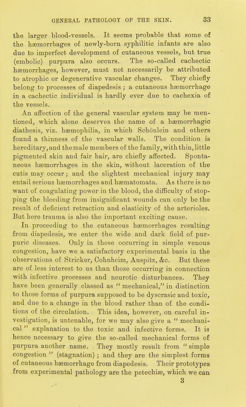 the larger blood-vessels. It seems probable that some of the haemorrhages of newly-born syphilitic infants are also due to imperfect development of cutaneous vessels, but true (embolic) purpura also occurs. The so-called cachectic haemorrhages, however, must not necessai-ily be attributed to atrophic or degenerative vascular changes. They chiefly belong to processes of diapedesis ; a cutaneous haemorrhage in a cachectic individual is hardly ever due to cachexia of the vessels. An affection of the general vascular system may be men- tioned, which alone deserves the name of a haemorrhagic diathesis, viz. haemophilia, in which Schonlein and others found a thinness of the vascular walls. The condition is hereditary, and the male members of the family, with thin, little pigmented skin and fair hair, are chiefly affected. Sponta- neous haemorrhages in the skin, without laceration of the cutis may occur; and the slightest mechanical injury may entail serious haemorrhages and haematomata. As there is no want of coagulating power in the blood, the difficulty of stop- ping the bleeding from insignificant wounds can only be the result of deficient retraction and elasticity of the arterioles. But here trauma is also the important exciting cause. In proceeding to the cutaneous haemorrhages resulting from diapedesis, we enter the wide and dark field of pur- puric diseases. Only in those occurring in simple venous congestion, have we a satisfactory experimental basis in the observations of Strieker, Cohnheim, Auspitz, &c. But these are of less interest to us than those occurring in connection with infective processes and neurotic disturbances. They have been generally classed as  mechanical, in distinction to those forms of purpura supposed to be dyscrasic and toxic, and due to a change in the blood rather than of the condi- tions of the circulation. This idea, however, on careful in- vestigation, is untenable, for we may also give a 11 mechani- cal  explanation to the toxic and infective forms. It is hence necessary to give the so-called mechanical forms of purpura another name. They mostly result from  simple congestion  (stagnation) ; and they are the simplest forms of cutaneous haemorrhage from diapedesis. Their prototypes from experimental pathology are the petechiae, which we can 3