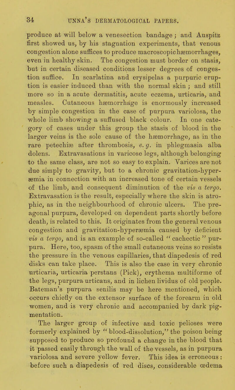 produce at will below a venesection bandage ; and Auspitz first showed us, by his stagnation experiments, that venous congestion alone suffices to produce macroscopic haemorrhages, even in healthy skin. The congestion must border on stasis, but in certain diseased conditions lesser degrees of conges- tion suffice. In scarlatina and erysipelas a purpuric erup- tion is easier induced than with the normal skin ; and still more so in a acute dermatitis, acute eczema, urticaria, and measles. Cutaneous haemorrhage is enormously increased by simple congestion in the case of purpura variolosa, the whole limb showing a suffused black colour. In one cate- gory of cases under this group the stasis of blood in the larger veins is the sole cause of the haemorrhage, as in the rare petechia? after thrombosis, e. g. in phlegmasia alba dolens. Extravasations in varicose legs, although belonging to the same class, are not so easy to explain. Varices are not due simply to gravity, but to a chronic gravitation-hyper- aemia in connection with an increased tone of certain vessels of the limb, and consequent diminution of the vis a tergo. Extravasation is the result, especially where the skin is atro- phic, as in the neighbourhood of chronic ulcers. The pre- agonal purpura, developed on dependent parts shortly before death, is related to this. It originates from the general venous congestion and gravitation-hyperaemia caused by deficient vis a tergo, and is an example of so-called  cachectic  pur- pura. Here, too, spasm of the small cutaneous veins so resists the pressure in the venous capillaries, that diapedesis of red disks can take place. This is also the case in very chronic urticaria, urticaria perstans (Pick), erythema multiforme of the legs, purpura urticans, and in lichen lividus of old people. Bateman's purpura senilis may be here mentioned, which occurs chiefly on the extensor surface of the forearm in old women, and is very chronic and accompanied by dark pig- mentation. The larger group of infective and toxic pelioses were formerly explained by  blood-dissolution, the poison being supposed to produce so profound a change in the blood that it passed easily through the wall of the vessels, as in purpura variolosa and severe yellow fever. This idea is erroneous: before such a diapedesis of red discs, considerable oedema