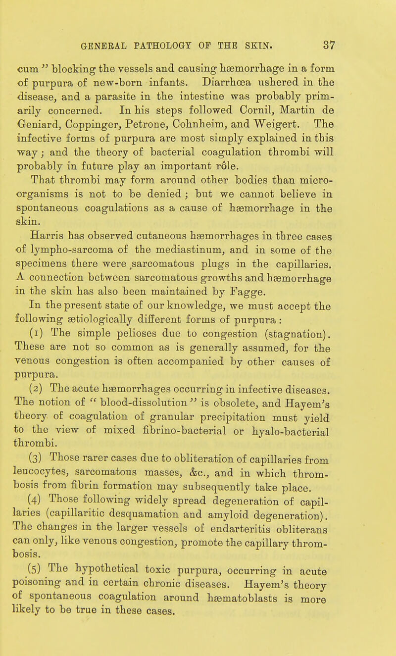 cum  blocking the vessels and causing haemorrhage in a form of purpura of new-born infants. Diarrhoea ushered in the disease, and a parasite in the intestine was probably prim- arily concerned. In his steps followed Cornil, Martin de Oeniard, Coppinger, Petrone, Cohnheim, and Weigert. The infective forms of purpura are most simply explained in this way; and the theory of bacterial coagulation thrombi will probably in future play an important role. That thrombi may form around other bodies than micro- organisms is not to be denied ; but we cannot believe in spontaneous coagulations as a cause of haemorrhage in the skin. Harris has observed cutaneous haemorrhages in three cases of lympho-sarcoma of the mediastinum, and in some of the specimens there were sarcomatous plugs in the capillaries. A connection between sarcomatous growths and haemorrhage in the skin has also been maintained by Fagge. In the present state of our knowledge, we must accept the following aetiologically different forms of purpura: (1) The simple pelioses due to congestion (stagnation). These are not so common as is generally assumed, for the venous congestion is often accompanied by other causes of purpura. (2) The acute haemorrhages occurring in infective diseases. The notion of  blood-dissolution  is obsolete, and Hayeni's th eory of coagulation of granular precipitation must yield to the view of mixed fibrino-bacterial or hyalo-bacterial thrombi. (3) Those rarer cases due to obliteration of capillaries from leucocytes, sarcomatous masses, &c, and in which throm- bosis from fibrin formation may subsequently take place. (4) Those following widely spread degeneration of capil- laries (capillaritic desquamation and amyloid degeneration). The changes in the larger vessels of endarteritis obliterans can only, like venous congestion, promote the capillary throm- bosis. (5) The hypothetical toxic purpura, occurring in acute poisoning and in certain chronic diseases. Hayem's theory of spontaneous coagulation around haematoblasts is more likely to be true in these cases.