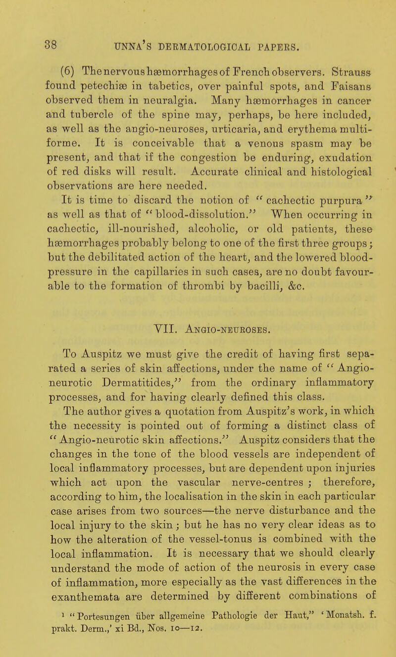 (6) The nervous haemorrhages of French observers. Strauss found petechias in tabetics, over painful spots, and Faisans observed them in neuralgia. Many haemorrhages in cancer and tubercle of the spine may, perhaps, be here included, as well as the angio-neuroses, urticaria, and erythema multi- forme. It is conceivable that a venous spasm may be present, and that if the congestion be enduring, exudation of red disks will result. Accurate clinical and histological observations are here needed. It is time to discard the notion of  cachectic purpura  as well as that of blood-dissolution. When occurriDg in cachectic, ill-nourished, alcoholic, or old patients, these haemorrhages probably belong to one of the first three groups; but the debilitated action of the heart, and the lowered blood- pressure in the capillaries in such cases, are no doubt favour- able to the formation of thrombi by bacilli, &c. VII. Angio-neuroses. To Auspitz we must give the credit of having first sepa- rated a series of skin affections, under the name of 11 Angio- neurotic Dermatitides/' from the ordinary inflammatory processes, and for having clearly defined this class. The author gives a quotation from Auspitz's work, in which the necessity is pointed out of forming a distinct class of  Angio-neurotic skin affections. Auspitz considers that the changes in the tone of the blood vessels are independent of local inflammatory processes, but are dependent upon injuries which act upon the vascular nerve-centres ; therefore, according to him, the localisation in the skin in each particular case arises from two sources—the nerve disturbance and the local injury to the skin; but he has no very clear ideas as to how the alteration of the vessel-tonus is combined with the local inflammation. It is necessary that we should clearly understand the mode of action of the neurosis in every case of inflammation, more especially as the vast differences in the exanthemata are determined by different combinations of 1  Portesimgen iiber allgemeine Patbologie der Haut, ' Monatsh. f. prakt. Derm.,' xi Bd., Nos. 10—12.