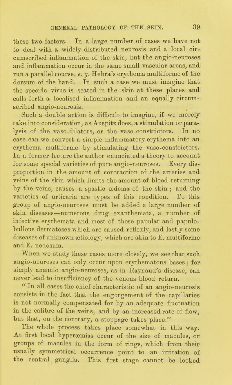 these two factors. In a large number of cases we have not to deal with a widely distributed neurosis and a local cir- cumscribed inflammation of the skin, but the angio-neuroses and inflammation occur in the same small vascular areas, and run a parallel course, e. g. Hebra's erythema multiforme of the dorsum of the hand. In such a case we must imagine that the specific virus is seated in the skin at these places and calls forth a localised inflammation and an equally circum- scribed angio-neurosis. Such a double action is difficult to imagine, if we merely take into consideration, as Auspitz does, a stimulation or para- lysis of the vaso-dilators, or the vaso-constrictors. In no case can we convert a simple inflammatory erythema into an erythema multiforme by stimulating the vaso-constrictors. In a former lecture the author enunciated a theory to account for some special varieties of pure angio-neuroses. Every dis- proportion in the amount of contraction of the arteries and veins of the skin which limits the amount of blood returning by the veins, causes a spastic oedema of the skin ; and the varieties of urticaria are types of this condition. To this group of angio-neuroses must be added a large number of skin diseases—numerous drug exanthemata, a number of infective erythemata and most of those papular and papulo- bullous dermatoses which are caused reflexly, and lastly some diseases of unknown aatiology, which are akin to E. multiforme and E. nodosum. When we study these cases more closely, we see that such angio-neuroses can only occur upon erythematous bases; for simply anaemic angio-neuroses, as in Raynaud's disease, can never lead to insufficiency of the venous blood return. In all cases the chief characteristic of an angio-neurosis consists in the fact that the engorgement of the capillaries is not normally compensated for by an adequate fluctuation in the calibre of the veins, and by an increased rate of flow, but that, on the contrary, a stoppage takes place. The whole process takes place somewhat in this way. At first local hyperaemias occur of the size of macules, or groups of macules in the form of rings, which from their usually symmetrical occurrence point to an irritation of the central ganglia. This first stage cannot be looked