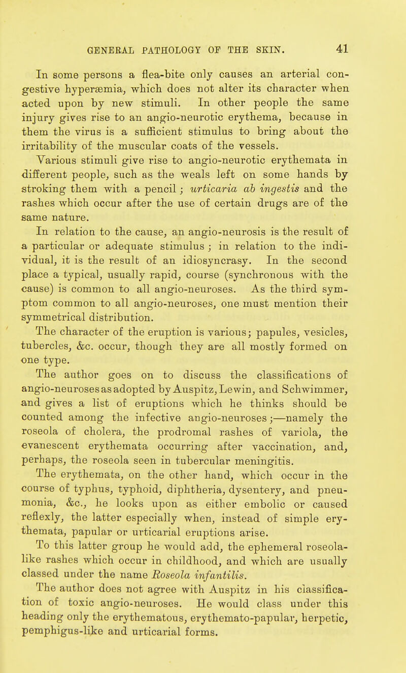 In some persons a flea-bite only causes an arterial con- gestive hyperaemia, which does not alter its character when acted upon by new stimuli. In other people the same injury gives rise to an angio-neurotic erythema, because in them the virus is a sufficient stimulus to bring about the irritability of the muscular coats of the vessels. Various stimuli give rise to angio-neurotic erythemata in different people, such as the weals left on some hands by stroking them with a pencil; urticaria ab ingestis and the rashes which occur after the use of certain drugs are of the same nature. In relation to the cause, an angio-neurosis is the result of a particular or adequate stimulus ; in relation to the indi- vidual, it is the result of an idiosyncrasy. In the second place a typical, usually rapid, course (synchronous with the cause) is common to all angio-neuroses. As the third sym- ptom common to all angio-neuroses, one must mention their symmetrical distribution. The character of the eruption is various; papules, vesicles, tubercles, &c. occur, though they are all mostly formed on one type. The author goes on to discuss the classifications of angio-neuroses as adopted by Auspitz, Le win, and Schwimmer, and gives a list of eruptions which he thinks should be counted among the infective angio-neuroses;—namely the roseola of cholera, the prodromal rashes of variola, the evanescent erythemata occurring after vaccination, and, perhaps, the roseola seen in tubercular meningitis. The erythemata, on the other hand, which occur in the course of typhus, typhoid, diphtheria, dysentery, and pneu- monia, &c, he looks upon as either embolic or caused reflexly, the latter especially when, instead of simple ery- themata, papular or urticarial eruptions arise. To this latter group he would add, the ephemeral roseola- like rashes which occur in childhood, and which are usually classed under the name Roseola infantilis. The author does not agree with Auspitz in his classifica- tion of toxic angio-neuroses. He would class under this heading only the erythematous, erythemato-papular, herpetic, pemphigus-like and urticarial forms.