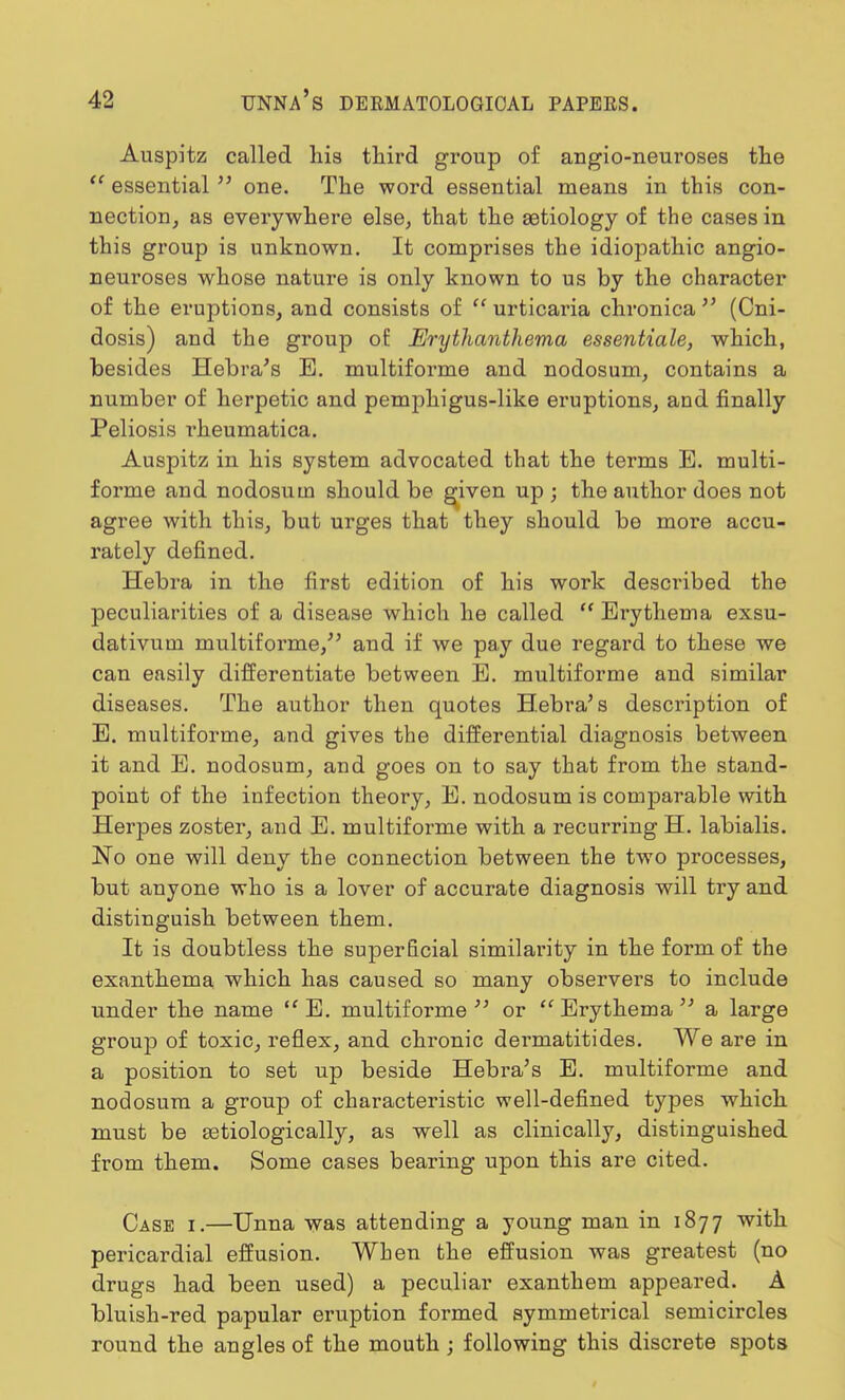 Auspitz called his third group of angio-neui'oses the  essential  one. The word essential means in this con- nection, as everywhere else, that the aetiology of the cases in this group is unknown. It comprises the idiopathic angio- neuroses whose nature is only known to us by the character of the eruptions, and consists of urticaria chronica (Cni- dosis) and the group of Erythanthema essentiale, which, besides Hebra's E. multiforme and nodosum, contains a number of herpetic and pemphigus-like eruptions, and finally Peliosis rheumatica. Auspitz in his system advocated that the terms E. multi- forme and nodosum should be given up ; the author does not agree with this, but urges that they should be more accu- rately defined. Hebra in the first edition of his work described the peculiarities of a disease which he called  Erythema exsu- dativum multiforme/' and if we pay due regard to these we can easily differentiate between E. multiforme and similar diseases. The author then quotes Hebra's description of E. multiforme, and gives the differential diagnosis between it and E. nodosum, and goes on to say that from the stand- point of the infection theory, E. nodosum is comparable with Herpes zoster, and E. multiforme with a recurring H. labialis. No one will deny the connection between the two processes, but anyone who is a lover of accurate diagnosis will try and distinguish between them. It is doubtless the superficial similarity in the form of the exanthema which has caused so many observers to include under the name  E. multiforme  or  Erythema  a large group of toxic, reflex, and chronic dermatitides. We are in a position to set up beside Hebra's E. multiforme and nodosum a group of characteristic well-defined types which must be serologically, as well as clinically, distinguished from them. Some cases bearing upon this are cited. Case i.—Unna was attending a young man in 1877 with pericardial effusion. When the effusion was greatest (no drugs had been used) a peculiar exanthem appeared. A bluish-red papular eruption formed symmetrical semicircles round the angles of the mouth ; following this discrete spots