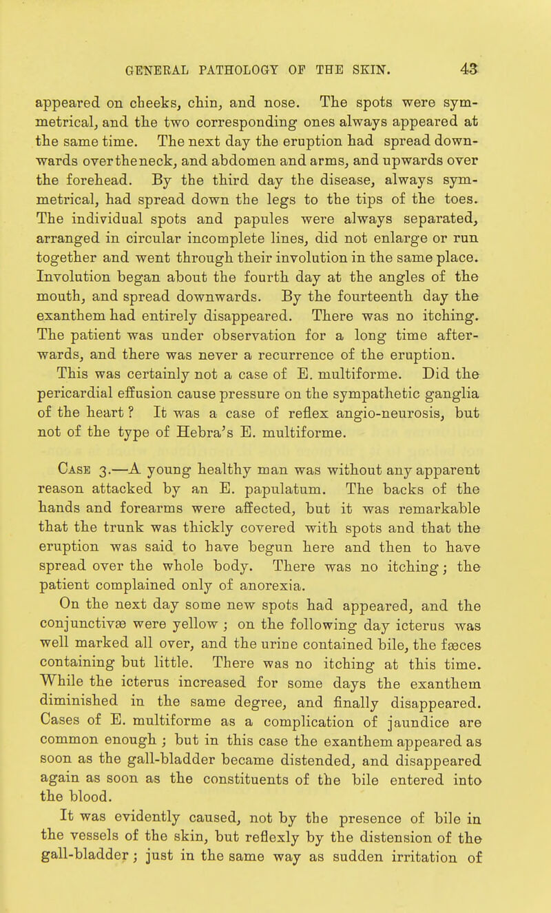 appeared on cheeks, chin, and nose. The spots were sym- metrical, and the two corresponding ones always appeared at the same time. The next day the eruption had spread down- wards over the neck, and abdomen and arms, and upwards over the forehead. By the third day the disease, always sym- metrical, had spread down the legs to the tips of the toes. The individual spots and papules were always separated, arranged in circular incomplete lines, did not enlarge or run together and went through their involution in the same place. Involution began about the fourth day at the angles of the mouth, and spread downwards. By the fourteenth day the exanthem had entirely disappeared. There was no itching. The patient was under observation for a long time after- wards, and there was never a recurrence of the eruption. This was certainly not a case of B. multiforme. Did the pericardial effusion cause pressure on the sympathetic ganglia of the heart ? It was a case of reflex angio-neurosis, but not of the type of Hebra's E. multiforme. Case 3.—A young healthy man was without any apparent reason attacked by an E. papulatum. The backs of the hands and forearms were affected, but it was remarkable that the trunk was thickly covered with spots and that the eruption was said to have begun here and then to have spread over the whole body. There was no itching; the patient complained only of anorexia. On the next day some new spots had appeared, and the conjunctive were yellow ; on the following day icterus was well marked all over, and the urine contained bile, the faeces containing but little. There was no itching at this time. While the icterus increased for some days the exanthem diminished in the same degree, and finally disappeared. Cases of E. multiforme as a complication of jaundice are common enough ; but in this case the exanthem appeared as soon as the gall-bladder became distended, and disappeared again as soon as the constituents of the bile entered into the blood. It was evidently caused, not by the presence of bile in the vessels of the skin, but reflexly by the distension of the gall-bladder; just in the same way as sudden irritation of