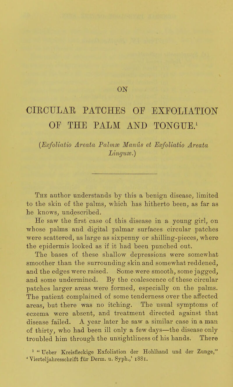 ON CIBCULAE PATCHES OE EXEOLIATION OE THE PALM AND TONGUE.1 (Exfoliatio Areata Palmss Manus et Exfoliatio Areata Linguse.) The author understands by this a benign disease, limited to the skin of the palms, which has hitherto been, as far as he knows, undescribed. He saw the first case of this disease in a young girl, on whose palms and digital palmar surfaces circular patches were scattered, as large as sixpenny or shilling-pieces, where the epidermis looked as if it had been punched out. The bases of these shallow depressions were somewhat smoother than the surrounding skin and somewhat reddened, and the edges were raised. Some were smooth, some jagged, and some undermined. By the coalescence of these circular patches larger areas were formed, especially on the palms. The patient complained of some tenderness over the affected areas, but thei'e was no itching. The usual symptoms of eczema were absent, and treatment directed against that disease failed. A year later he saw a similar case in a man of thirty, who had been ill only a few days—the disease only troubled him through the unsightliness of his hands. There 1  Ueber Kreisfieckige Exfoliation der Hohlhand und der Zunge,