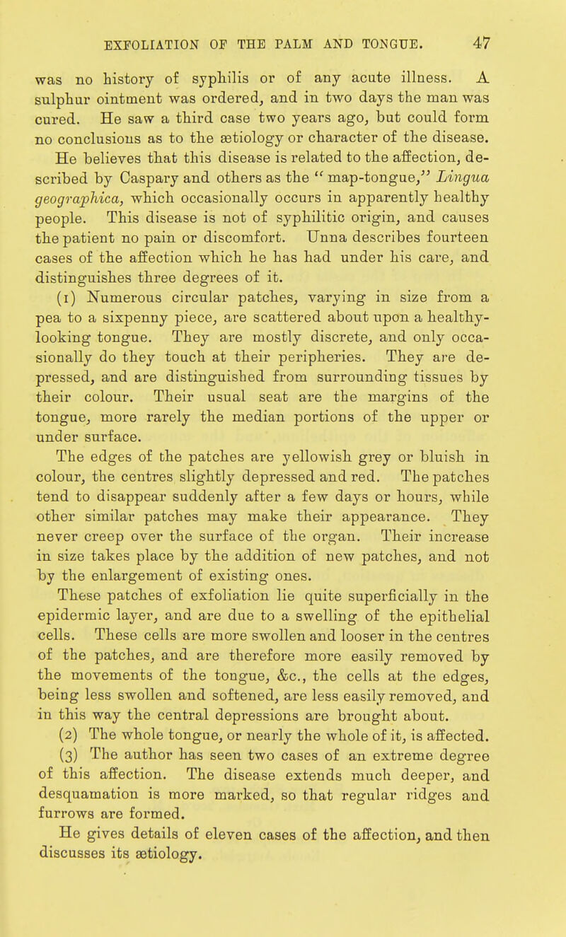 was no history of syphilis or of any acute illness. A sulphur ointment was ordered, and in two days the man was cured. He saw a third case two years ago, but could form no conclusions as to the astiology or character of the disease. He believes that this disease is related to the affection, de- scribed by Caspary and others as the  map-tongue, Lingua geographica, which occasionally occurs in apparently healthy people. This disease is not of syphilitic origin, and causes the patient no pain or discomfort. Unna describes fourteen cases of the affection which he has had under his cai'e, and distinguishes three degrees of it. (1) Numerous circular patches, varying in size from a pea to a sixpenny piece, are scattered about upon a healthy- looking tongue. They are mostly discrete, and only occa- sionally do they touch at their peripheries. They are de- pressed, and are distinguished from surrounding tissues by their colour. Their usual seat are the margins of the tongue, more rarely the median portions of the upper or under surface. The edges of the patches are yellowish grey or bluish in colour, the centres slightly depressed and red. The patches tend to disappear suddenly after a few days or hours, while other similar patches may make their appearance. They never creep over the surface of the organ. Their increase in size takes place by the addition of new patches, and not by the enlargement of existing ones. These patches of exfoliation lie quite superficially in the epidermic layer, and are due to a swelling of the epithelial cells. These cells are more swollen and looser in the centres of the patches, and are therefore more easily removed by the movements of the tongue, &c, the cells at the edges, being less swollen and softened, are less easily removed, and in this way the central depressions are brought about. (2) The whole tongue, or nearly the whole of it, is affected. (3) The author has seen two cases of an extreme degree of this affection. The disease extends much deeper, and desquamation is more marked, so that regular ridges and furrows are formed. He gives details of eleven cases of the affection, and then discusses its aetiology.