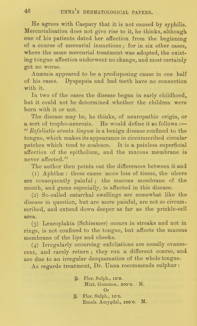 He agrees with Caspary that it is not caused by syphilis. Mercurialisation does not give rise to it, he thinks, although one of his patients dated her affection from the beginning of a course of mercurial inunctions ; for in six other cases, where the same mercurial treatment was adopted, the exist- ing tongue affection underwent no change, and most certainly got no worse. Ansemia appeared to be a predisposing cause in one half of his cases. Dyspepsia and bad teeth have no connection with it. In two of the cases the disease began in early childhood, but it could not be determined whether the children were born with it or not. The disease may be, he thinks, of neuropathic origin, or a sort of tropho-neurosis. He would define it as follows :—  Exfoliatio areata lingux is a benign disease confined to the tongue, which makes its appearance in circumscribed circular patches which tend to coalesce. It is a painless superficial affection of the epithelium, and the mucous membrane is never affected. The author then points out the differences between it and (1) Aphthae : these cause more loss of tissue, the ulcers are consequently painful; the mucous membrane of the mouth, and gums especially, is affected in this disease. (2) So-called catarrhal swellings are somewhat like the disease in question, but are more painful, are not so circum- scribed, and extend down deeper as far as the prickle-cell area. (3) Leucoplakia (Schimmer) occurs in streaks and not in rings, is not confined to the tongue, but affects the mucous membrane of the lips and cheeks. (4) Irregularly occurring exfoliations are usually evanes- cent, and rarely return ; they run a different course, and are due to an irregular desquamation of the whole tongue. As regards treatment, Dr. Unna recommends sulphur : J}o Flor. Sulph., 1 o-o. Mixt. Gummos., 200*0. M. Or 9> Flor. Sulph., 1 o-o. Emuls. Amygdal., 20o-o. M.