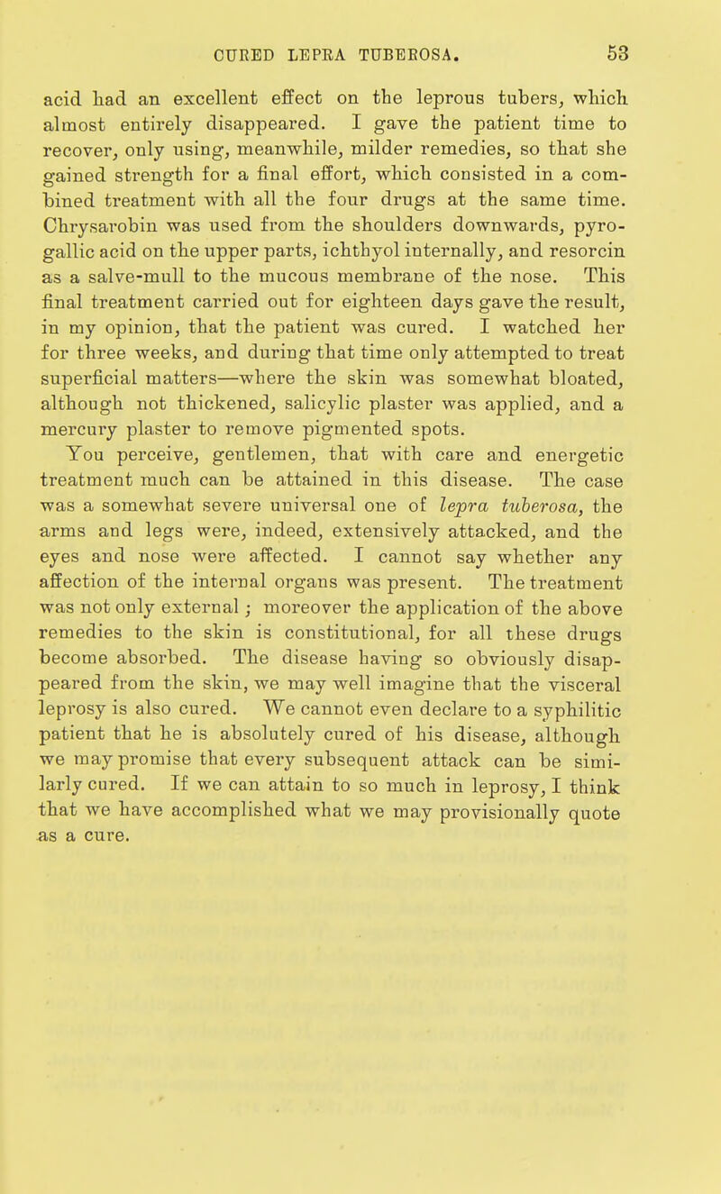 acid had an excellent effect on the leprous tubers, which almost entirely disappeared. I gave the patient time to recover, only using, meanwhile, milder remedies, so that she gained strength for a final effort, which consisted in a com- bined treatment with all the four drugs at the same time. Chrysarobin was used from the shoulders downwards, pyro- gallic acid on the upper parts, ichthyol internally, and resorcin as a salve-mull to the mucous membrane of the nose. This final treatment carried out for eighteen days gave the result, in my opinion, that the patient was cured. I watched her for three weeks, and during that time only attempted to treat superficial matters—where the skin was somewhat bloated, although not thickened, salicylic plaster was applied, and a mercury plaster to remove pigmented spots. You perceive, gentlemen, that with care and energetic treatment much can be attained in this disease. The case was a somewhat severe universal one of lepra tuberosa, the arms and legs were, indeed, extensively attacked, and the eyes and nose were affected. I cannot say whether any affection of the internal organs was present. The treatment was not only external; moreover the application of the above remedies to the skin is constitutional, for all these drugs become absorbed. The disease having so obviously disap- peared from the skin, we may well imagine that the visceral leprosy is also cured. We cannot even declare to a syphilitic patient that he is absolutely cured of his disease, although we may promise that every subsequent attack can be simi- larly cured. If we can attain to so much in leprosy, I think that we have accomplished what we may provisionally quote as a cure.